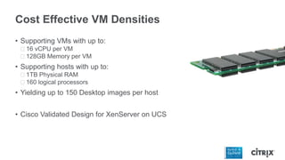 Cost Effective VM Densities
• Supporting VMs with up to:
ᵒ16 vCPU per VM
ᵒ128GB Memory per VM
• Supporting hosts with up to:
ᵒ1TB Physical RAM
ᵒ160 logical processors
• Yielding up to 150 Desktop images per host
• Cisco Validated Design for XenServer on UCS
 