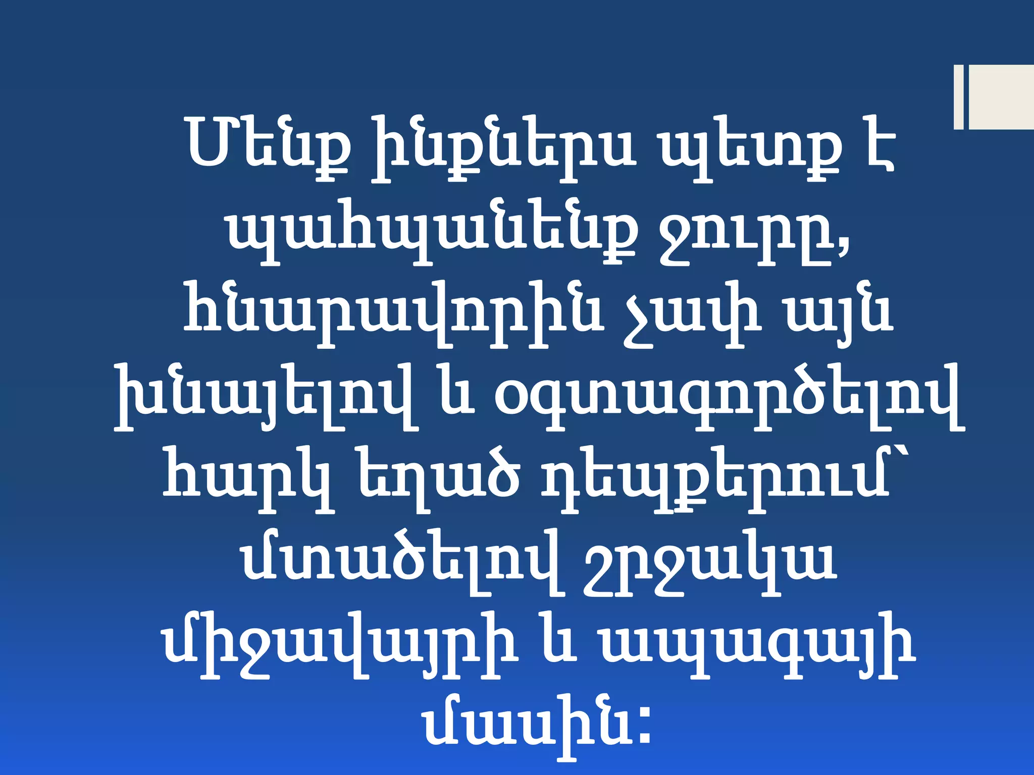 Մենք ինքներս պետք է
պահպանենք ջուրը,
հնարավորին չափ այն
խնայելով և օգտագործելով
հարկ եղած դեպքերում`
մտածելով շրջակա
միջավայրի և ապագայի
մասին:
 