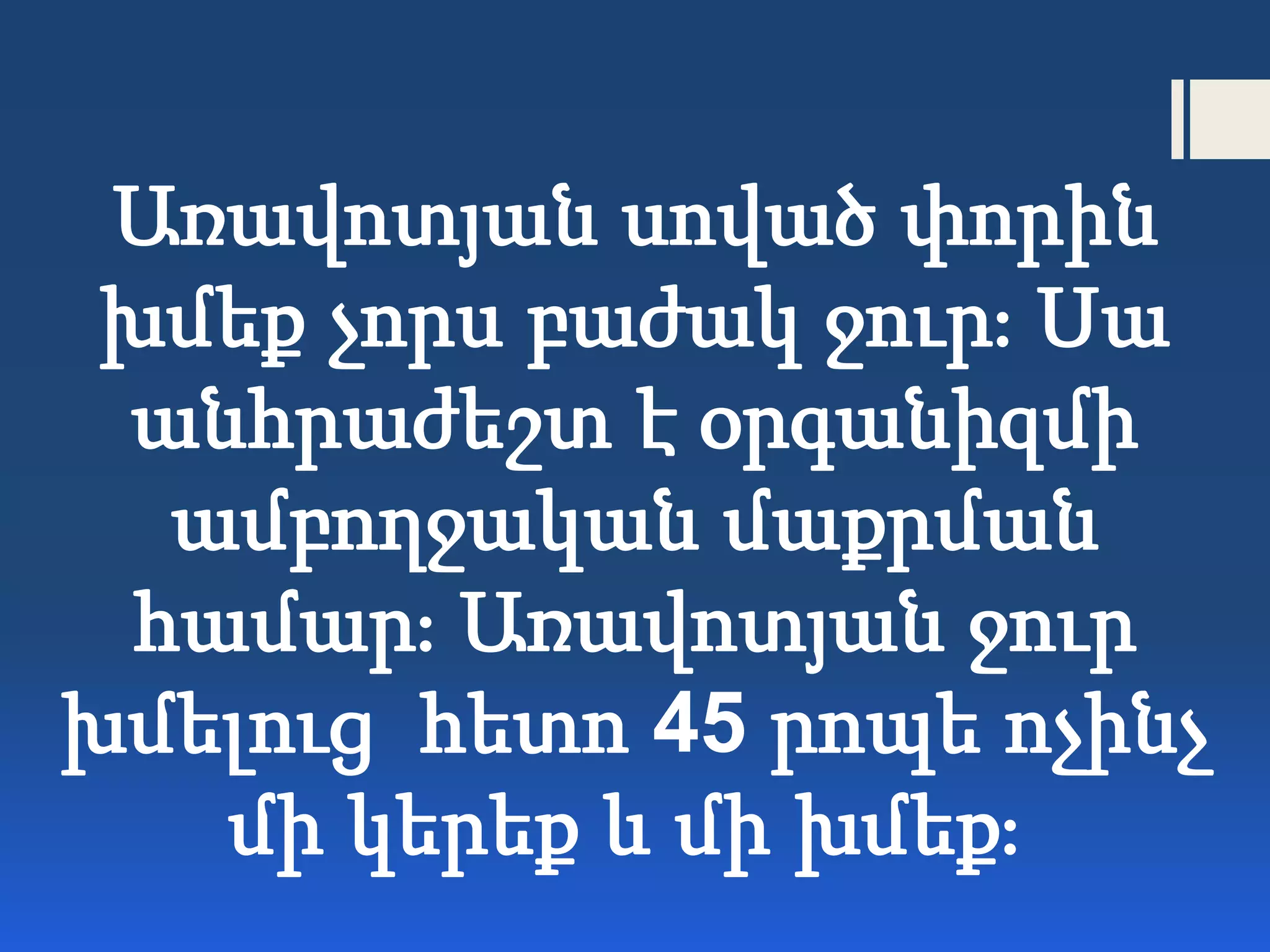 Առավոտյան սոված փորին
խմեք չորս բաժակ ջուր։ Սա
անհրաժեշտ է օրգանիզմի
ամբողջական մաքրման
համար։ Առավոտյան ջուր
խմելուց հետո 45 րոպե ոչինչ
մի կերեք և մի խմեք։
 