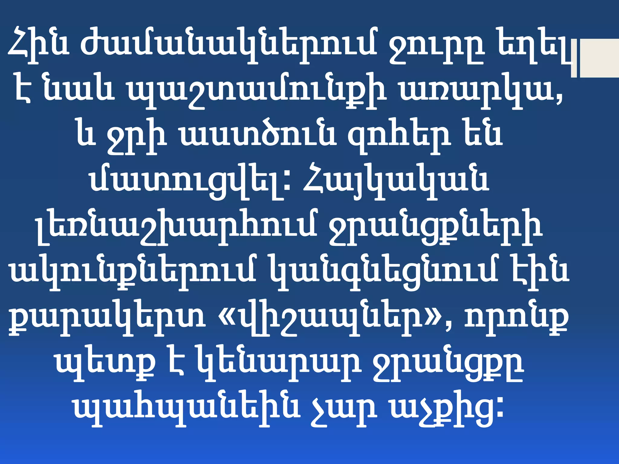Հին ժամանակներում ջուրը եղել
է նաև պաշտամունքի առարկա,
և ջրի աստծուն զոհեր են
մատուցվել: Հայկական
լեռնաշխարհում ջրանցքների
ակունքներում կանգնեցնում էին
քարակերտ «վիշապներ», որոնք
պետք է կենարար ջրանցքը
պահպանեին չար աչքից:
 