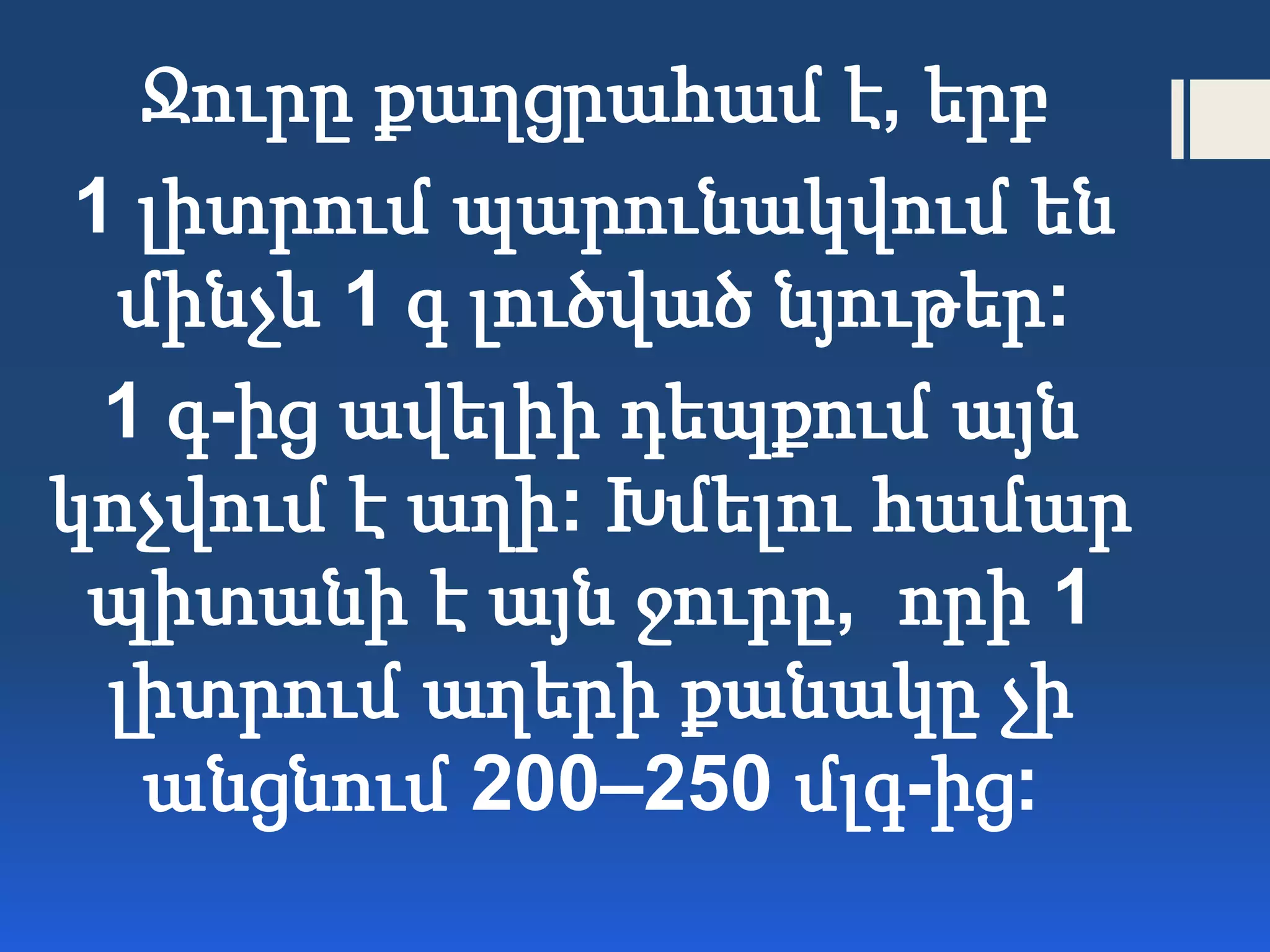 Ջուրը քաղցրահամ է, երբ
1 լիտրում պարունակվում են
մինչև 1 գ լուծված նյութեր:
1 գ-ից ավելիի դեպքում այն
կոչվում է աղի: Խմելու համար
պիտանի է այն ջուրը, որի 1
լիտրում աղերի քանակը չի
անցնում 200–250 մլգ-ից:
 