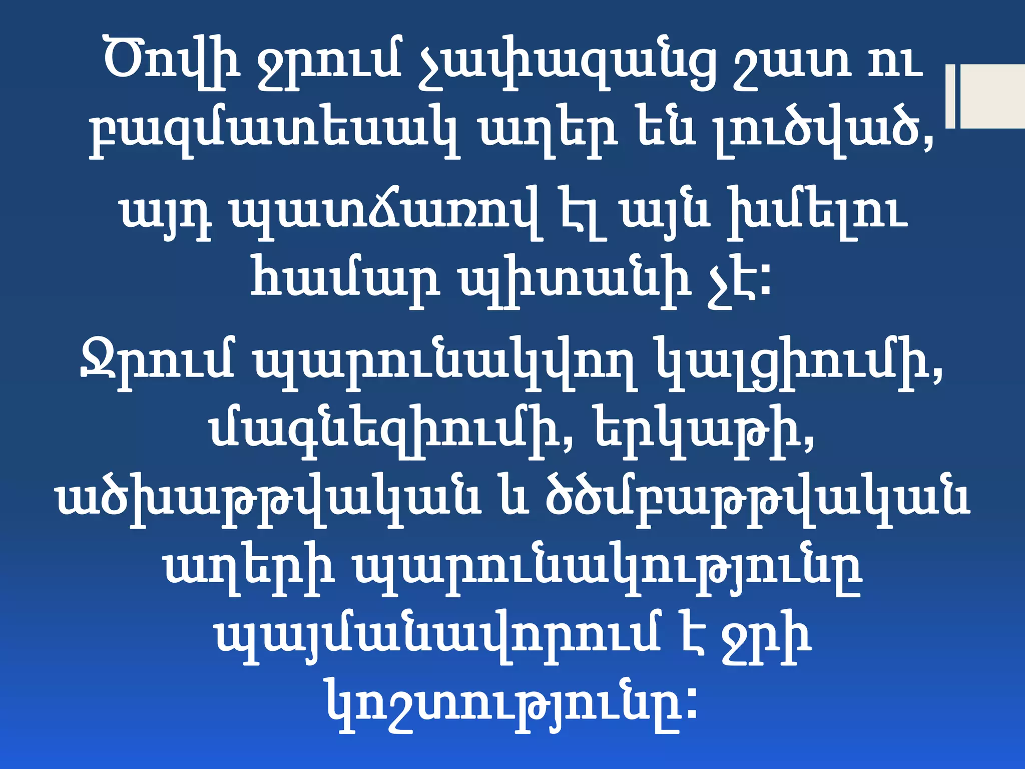 Ծովի ջրում չափազանց շատ ու
բազմատեսակ աղեր են լուծված,
այդ պատճառով էլ այն խմելու
համար պիտանի չէ:
Ջրում պարունակվող կալցիումի,
մագնեզիումի, երկաթի,
ածխաթթվական և ծծմբաթթվական
աղերի պարունակությունը
պայմանավորում է ջրի
կոշտությունը:
 
