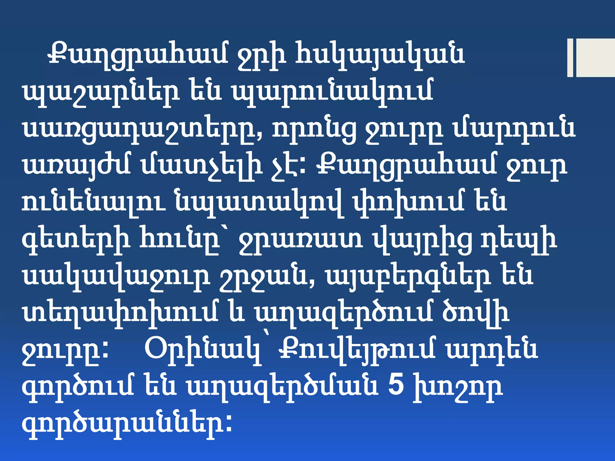 Քաղցրահամ ջրի հսկայական
պաշարներ են պարունակում
սառցադաշտերը, որոնց ջուրը մարդուն
առայժմ մատչելի չէ: Քաղցրահամ ջուր
ունենալու նպատակով փոխում են
գետերի հունը` ջրառատ վայրից դեպի
սակավաջուր շրջան, այսբերգներ են
տեղափոխում և աղազերծում ծովի
ջուրը: Օրինակ՝ Քուվեյթում արդեն
գործում են աղազերծման 5 խոշոր
գործարաններ:
 