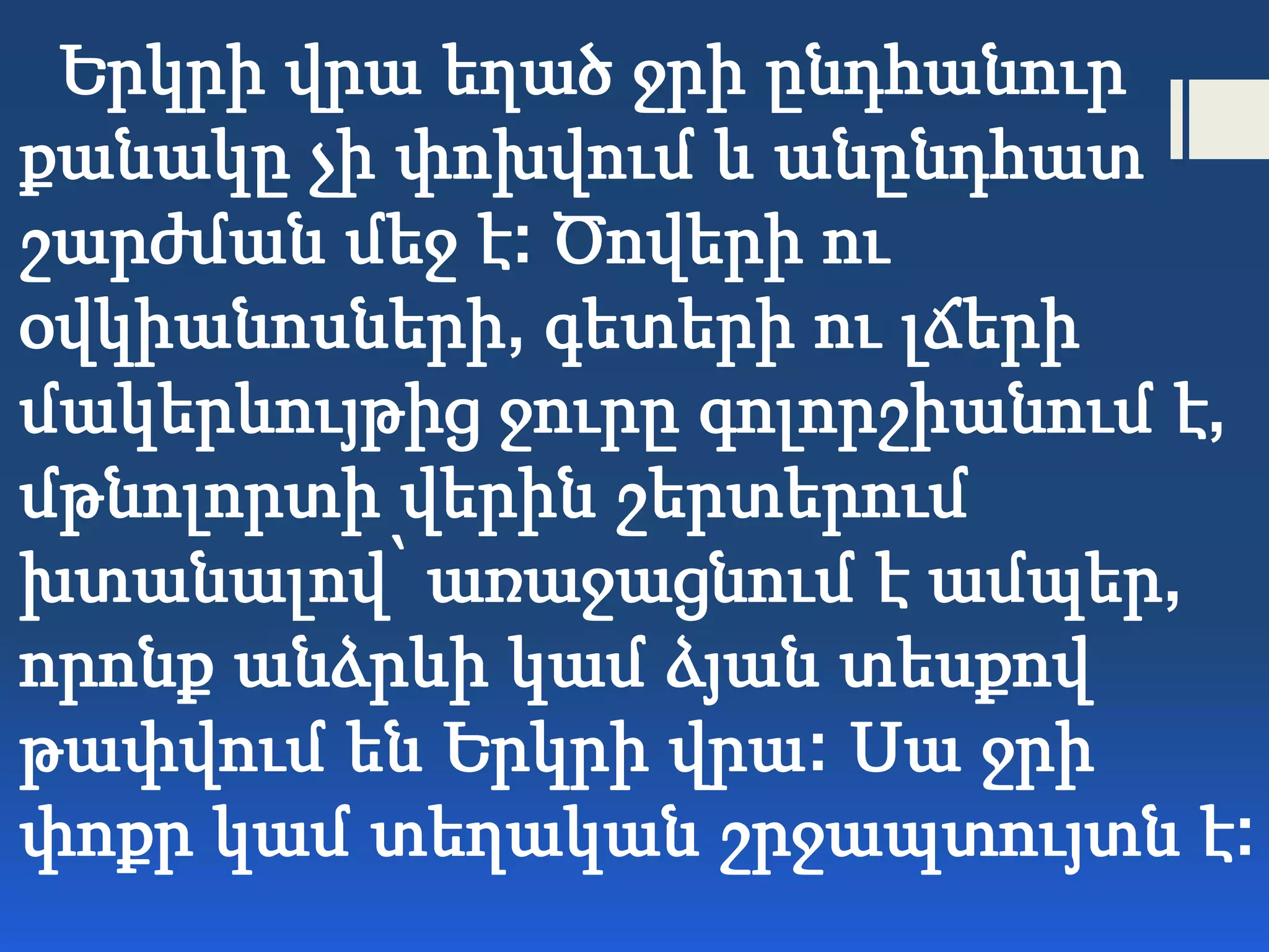 Երկրի վրա եղած ջրի ընդհանուր
քանակը չի փոխվում և անընդհատ
շարժման մեջ է: Ծովերի ու
օվկիանոսների, գետերի ու լճերի
մակերևույթից ջուրը գոլորշիանում է,
մթնոլորտի վերին շերտերում
խտանալով՝ առաջացնում է ամպեր,
որոնք անձրևի կամ ձյան տեսքով
թափվում են Երկրի վրա: Սա ջրի
փոքր կամ տեղական շրջապտույտն է:
 