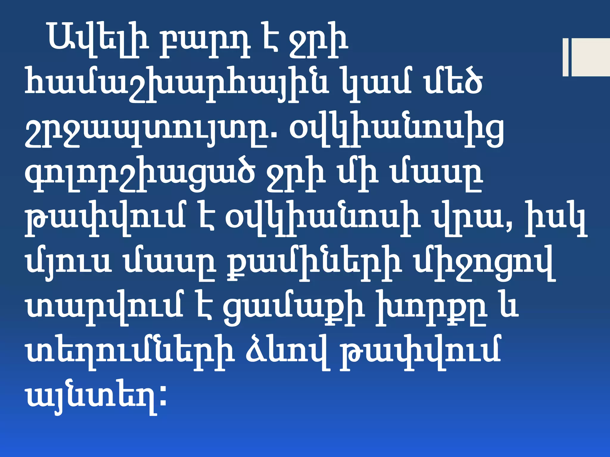 Ավելի բարդ է ջրի
համաշխարհային կամ մեծ
շրջապտույտը. օվկիանոսից
գոլորշիացած ջրի մի մասը
թափվում է օվկիանոսի վրա, իսկ
մյուս մասը քամիների միջոցով
տարվում է ցամաքի խորքը և
տեղումների ձևով թափվում
այնտեղ:
 