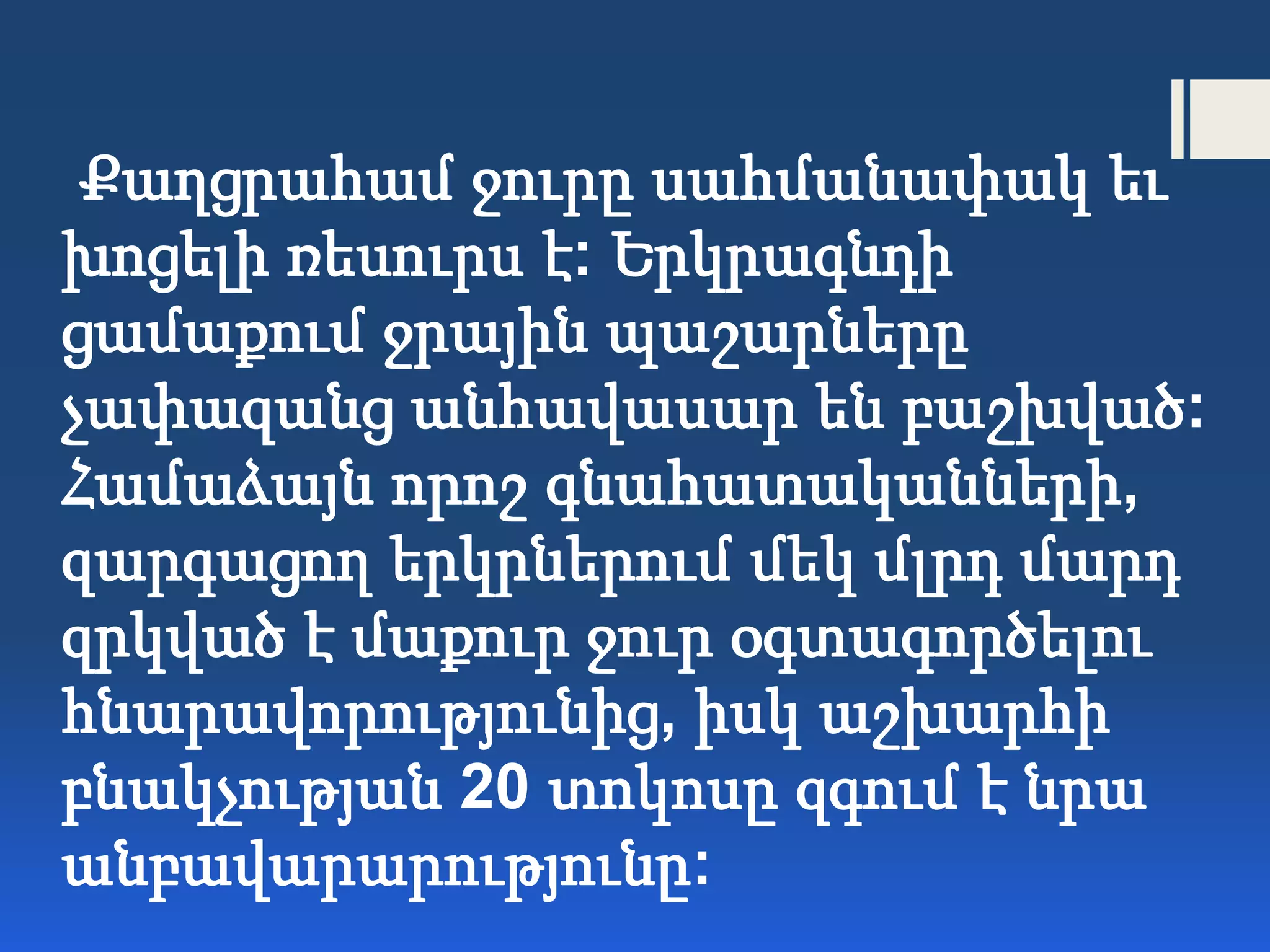 Քաղցրահամ ջուրը սահմանափակ եւ
խոցելի ռեսուրս է: Երկրագնդի
ցամաքում ջրային պաշարները
չափազանց անհավասար են բաշխված:
Համաձայն որոշ գնահատականների,
զարգացող երկրներում մեկ մլրդ մարդ
զրկված է մաքուր ջուր օգտագործելու
հնարավորությունից, իսկ աշխարհի
բնակչության 20 տոկոսը զգում է նրա
անբավարարությունը:
 