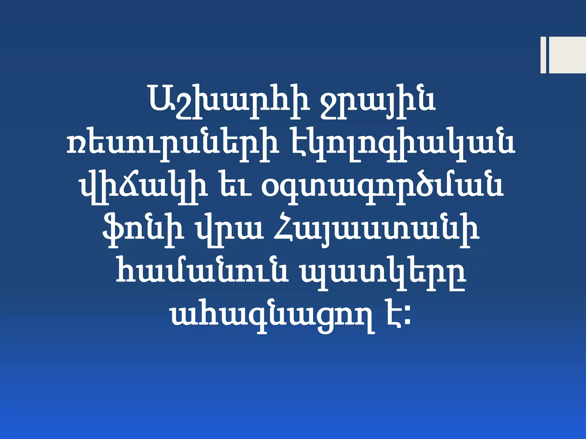 Աշխարհի ջրային
ռեսուրսների էկոլոգիական
վիճակի եւ օգտագործման
ֆոնի վրա Հայաստանի
համանուն պատկերը
ահագնացող է:
 