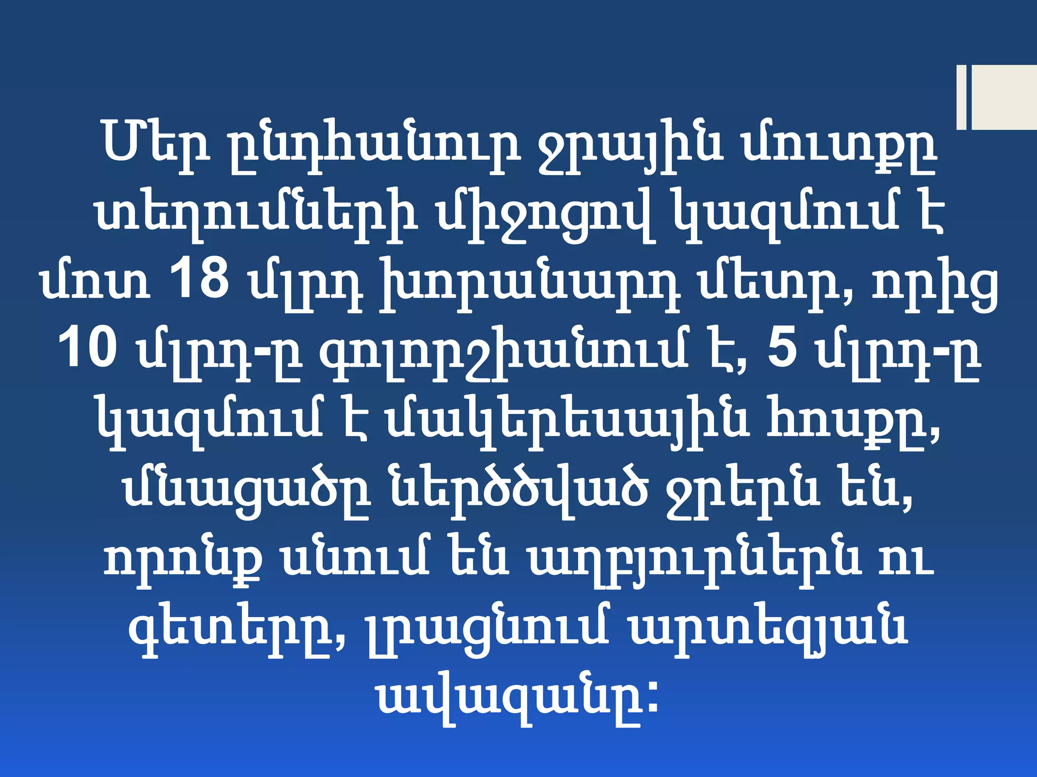Մեր ընդհանուր ջրային մուտքը
տեղումների միջոցով կազմում է
մոտ 18 մլրդ խորանարդ մետր, որից
10 մլրդ-ը գոլորշիանում է, 5 մլրդ-ը
կազմում է մակերեսային հոսքը,
մնացածը ներծծված ջրերն են,
որոնք սնում են աղբյուրներն ու
գետերը, լրացնում արտեզյան
ավազանը:
 
