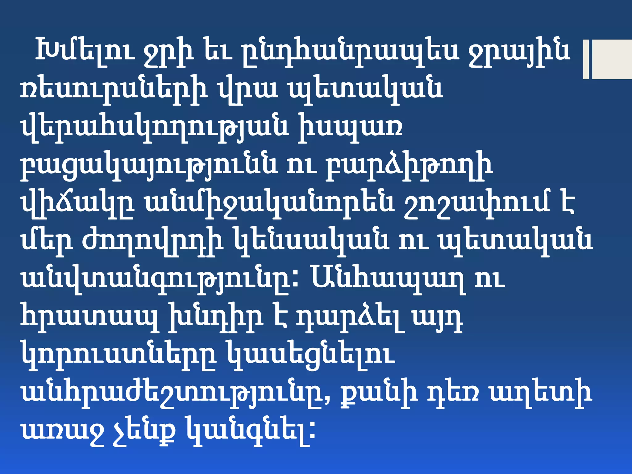 Խմելու ջրի եւ ընդհանրապես ջրային
ռեսուրսների վրա պետական
վերահսկողության իսպառ
բացակայությունն ու բարձիթողի
վիճակը անմիջականորեն շոշափում է
մեր ժողովրդի կենսական ու պետական
անվտանգությունը: Անհապաղ ու
հրատապ խնդիր է դարձել այդ
կորուստները կասեցնելու
անհրաժեշտությունը, քանի դեռ աղետի
առաջ չենք կանգնել:
 