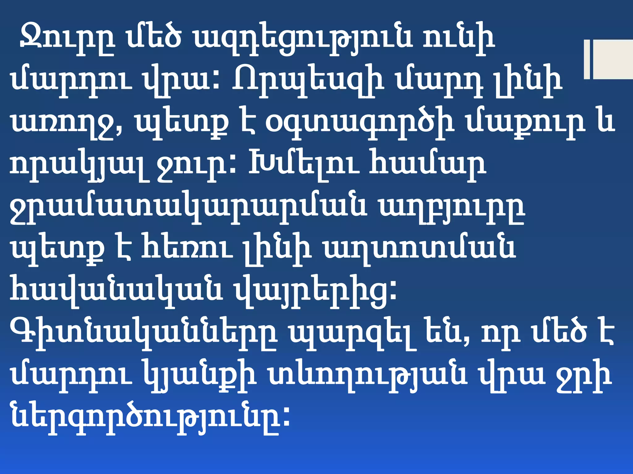 Ջուրը մեծ ազդեցություն ունի
մարդու վրա: Որպեսզի մարդ լինի
առողջ, պետք է օգտագործի մաքուր և
որակյալ ջուր: Խմելու համար
ջրամատակարարման աղբյուրը
պետք է հեռու լինի աղտոտման
հավանական վայրերից:
Գիտնականները պարզել են, որ մեծ է
մարդու կյանքի տևողության վրա ջրի
ներգործությունը:
 
