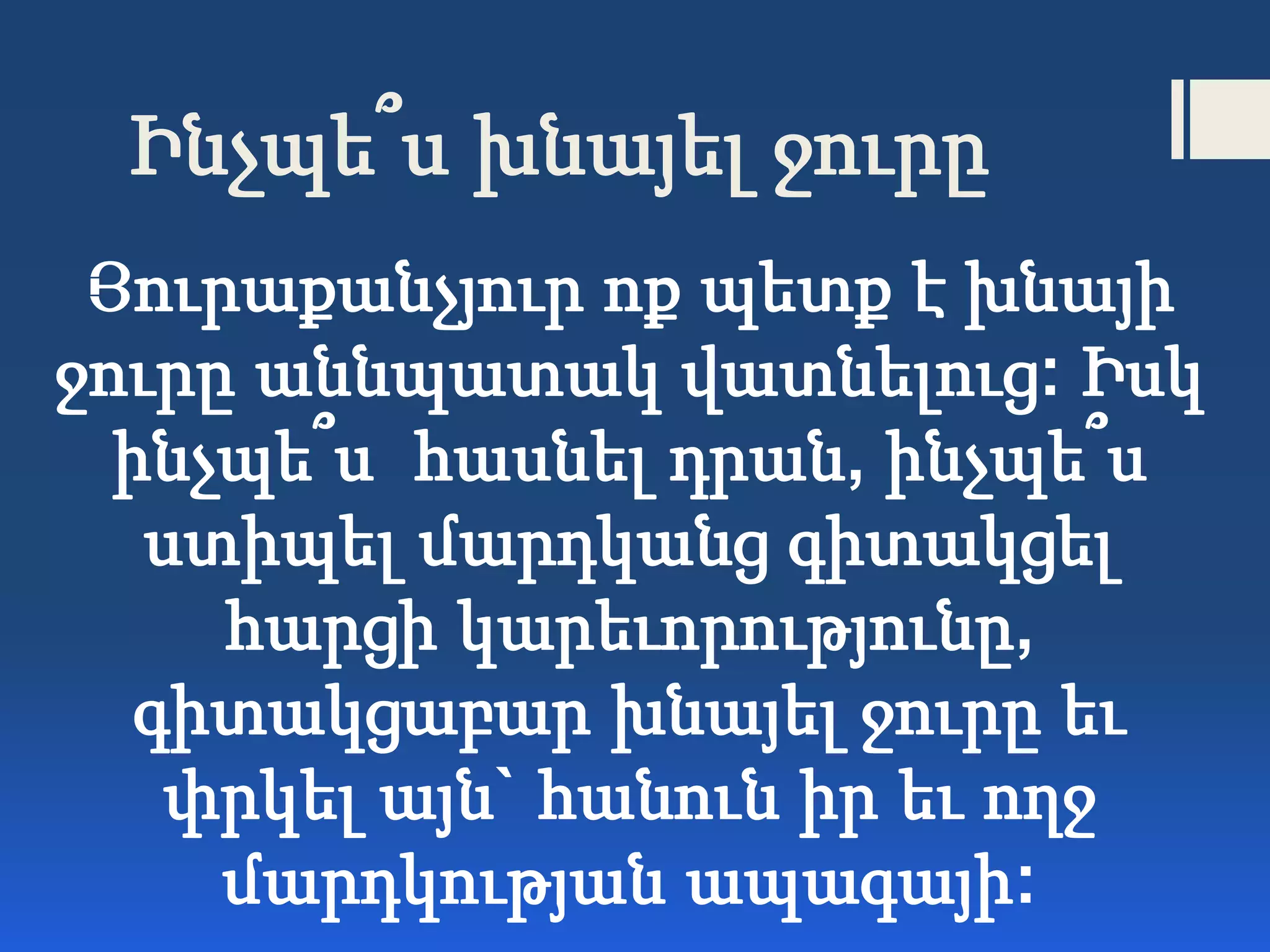 Ինչպե՞ս խնայել ջուրը
Յուրաքանչյուր ոք պետք է խնայի
ջուրը աննպատակ վատնելուց: Իսկ
ինչպե՞ս հասնել դրան, ինչպե՞ս
ստիպել մարդկանց գիտակցել
հարցի կարեւորությունը,
գիտակցաբար խնայել ջուրը եւ
փրկել այն` հանուն իր եւ ողջ
մարդկության ապագայի:
 