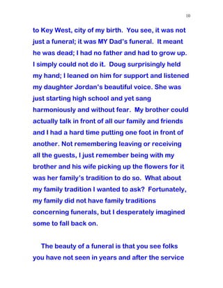 to Key West, city of my birth. You see, it was not
just a funeral; it was MY Dad’s funeral. It meant
he was dead; I had no father and had to grow up.
I simply could not do it. Doug surprisingly held
my hand; I leaned on him for support and listened
my daughter Jordan’s beautiful voice. She was
just starting high school and yet sang
harmoniously and without fear. My brother could
actually talk in front of all our family and friends
and I had a hard time putting one foot in front of
another. Not remembering leaving or receiving
all the guests, I just remember being with my
brother and his wife picking up the flowers for it
was her family’s tradition to do so. What about
my family tradition I wanted to ask? Fortunately,
my family did not have family traditions
concerning funerals, but I desperately imagined
some to fall back on.
The beauty of a funeral is that you see folks
you have not seen in years and after the service
10
 