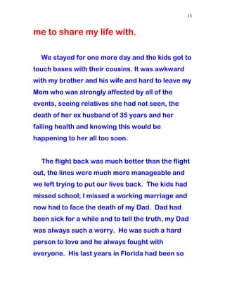 me to share my life with.
We stayed for one more day and the kids got to
touch bases with their cousins. It was awkward
with my brother and his wife and hard to leave my
Mom who was strongly affected by all of the
events, seeing relatives she had not seen, the
death of her ex husband of 35 years and her
failing health and knowing this would be
happening to her all too soon.
The flight back was much better than the flight
out, the lines were much more manageable and
we left trying to put our lives back. The kids had
missed school; I missed a working marriage and
now had to face the death of my Dad. Dad had
been sick for a while and to tell the truth, my Dad
was always such a worry. He was such a hard
person to love and he always fought with
everyone. His last years in Florida had been so
13
 
