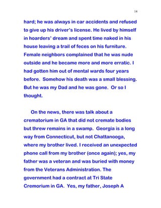 hard; he was always in car accidents and refused
to give up his driver’s license. He lived by himself
in hoarders’ dream and spent time naked in his
house leaving a trail of feces on his furniture.
Female neighbors complained that he was nude
outside and he became more and more erratic. I
had gotten him out of mental wards four years
before. Somehow his death was a small blessing.
But he was my Dad and he was gone. Or so I
thought.
On the news, there was talk about a
crematorium in GA that did not cremate bodies
but threw remains in a swamp. Georgia is a long
way from Connecticut, but not Chattanooga,
where my brother lived. I received an unexpected
phone call from my brother (once again); yes, my
father was a veteran and was buried with money
from the Veterans Administration. The
government had a contract at Tri State
Cremorium in GA. Yes, my father, Joseph A
14
 