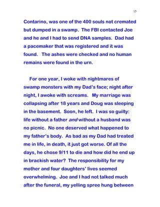 Contarino, was one of the 400 souls not cremated
but dumped in a swamp. The FBI contacted Joe
and he and I had to send DNA samples. Dad had
a pacemaker that was registered and it was
found. The ashes were checked and no human
remains were found in the urn.
For one year, I woke with nightmares of
swamp monsters with my Dad’s face; night after
night, I awoke with screams. My marriage was
collapsing after 18 years and Doug was sleeping
in the basement. Soon, he left. I was so guilty:
life without a father and without a husband was
no picnic. No one deserved what happened to
my father’s body. As bad as my Dad had treated
me in life, in death, it just got worse. Of all the
days, he chose 9/11 to die and how did he end up
in brackish water? The responsibility for my
mother and four daughters’ lives seemed
overwhelming. Joe and I had not talked much
after the funeral, my yelling spree hung between
15
 