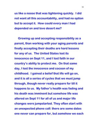 us like a noose that was tightening quickly. I did
not want all this accountability, and had no option
but to accept it. How could every man I had
depended on and love desert me?
Growing up and accepting responsibility as a
parent, than working with your aging parents and
finally accepting their deaths are hard lessons
for any of us. The United States lost its
innocence on Sept 11, and I lost faith in our
country’s ability to protect me. On that same
day, I lost the innocence and cocoon of my
childhood. I gained a belief that life will go on,
and it is all a series of cycles that we must jump
through, though never really prepare for till it
happens to us. My father’s health was fading and
his death was imminent but somehow life was
altered on Sept 11 for all of us and major life
changes were jumpstarted. They often start with
an unexpected phone call: there are some dates
one never can prepare for, but somehow we each
16
 