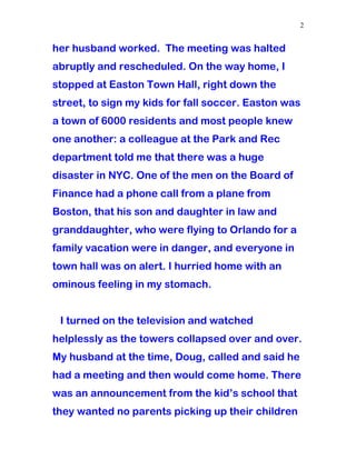 her husband worked. The meeting was halted
abruptly and rescheduled. On the way home, I
stopped at Easton Town Hall, right down the
street, to sign my kids for fall soccer. Easton was
a town of 6000 residents and most people knew
one another: a colleague at the Park and Rec
department told me that there was a huge
disaster in NYC. One of the men on the Board of
Finance had a phone call from a plane from
Boston, that his son and daughter in law and
granddaughter, who were flying to Orlando for a
family vacation were in danger, and everyone in
town hall was on alert. I hurried home with an
ominous feeling in my stomach.
I turned on the television and watched
helplessly as the towers collapsed over and over.
My husband at the time, Doug, called and said he
had a meeting and then would come home. There
was an announcement from the kid’s school that
they wanted no parents picking up their children
2
 