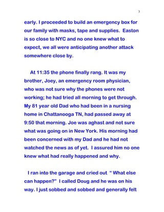 early. I proceeded to build an emergency box for
our family with masks, tape and supplies. Easton
is so close to NYC and no one knew what to
expect, we all were anticipating another attack
somewhere close by.
At 11:35 the phone finally rang. It was my
brother, Joey, an emergency room physician,
who was not sure why the phones were not
working; he had tried all morning to get through.
My 81 year old Dad who had been in a nursing
home in Chattanooga TN, had passed away at
9:50 that morning. Joe was aghast and not sure
what was going on in New York. His morning had
been concerned with my Dad and he had not
watched the news as of yet. I assured him no one
knew what had really happened and why.
I ran into the garage and cried out “ What else
can happen?” I called Doug and he was on his
way. I just sobbed and sobbed and generally felt
3
 