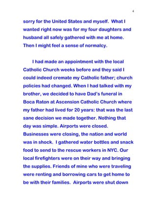 sorry for the United States and myself. What I
wanted right now was for my four daughters and
husband all safely gathered with me at home.
Then I might feel a sense of normalcy.
I had made an appointment with the local
Catholic Church weeks before and they said I
could indeed cremate my Catholic father; church
policies had changed. When I had talked with my
brother, we decided to have Dad’s funeral in
Boca Raton at Ascension Catholic Church where
my father had lived for 20 years: that was the last
sane decision we made together. Nothing that
day was simple. Airports were closed.
Businesses were closing, the nation and world
was in shock. I gathered water bottles and snack
food to send to the rescue workers in NYC. Our
local firefighters were on their way and bringing
the supplies. Friends of mine who were traveling
were renting and borrowing cars to get home to
be with their families. Airports were shut down
4
 