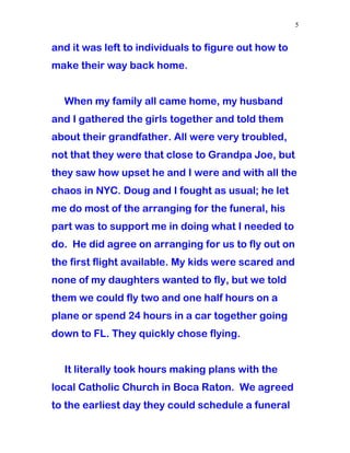 and it was left to individuals to figure out how to
make their way back home.
When my family all came home, my husband
and I gathered the girls together and told them
about their grandfather. All were very troubled,
not that they were that close to Grandpa Joe, but
they saw how upset he and I were and with all the
chaos in NYC. Doug and I fought as usual; he let
me do most of the arranging for the funeral, his
part was to support me in doing what I needed to
do. He did agree on arranging for us to fly out on
the first flight available. My kids were scared and
none of my daughters wanted to fly, but we told
them we could fly two and one half hours on a
plane or spend 24 hours in a car together going
down to FL. They quickly chose flying.
It literally took hours making plans with the
local Catholic Church in Boca Raton. We agreed
to the earliest day they could schedule a funeral
5
 