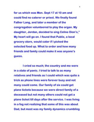 for us which was Mon. Sept 17 at 10 am and
could find no caterer or priest. We finally found
Father Lang, and later a member of the
congregation volunteered to play the organ. My
daughter, Jordan, decided to sing Celine Dion’s,”
My heart will go on. I found that Publix, a local
grocery store, would cater if I picked the
selected food up. What to order and how many
friends and family could make it was anyone’s
guess.
I cried so much; the country and me were
in a state of panic. I tried to talk to as many
relatives and friends as I could which was quite a
trick as phone lines were forever busy and not
many could come. Our family of six could get
plane tickets because we were direct family of a
deceased but not many others could not get a
plane ticket till days after the service. I was living
in a fog not realizing that some of this was about
Dad, but most was my family dynamics crumbling
6
 