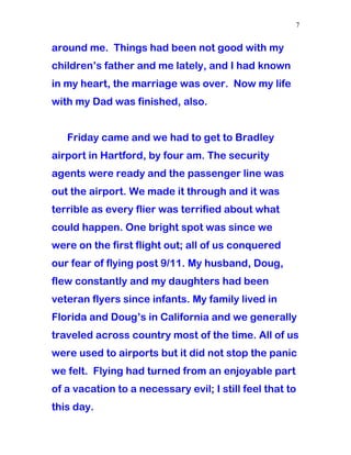 around me. Things had been not good with my
children’s father and me lately, and I had known
in my heart, the marriage was over. Now my life
with my Dad was finished, also.
Friday came and we had to get to Bradley
airport in Hartford, by four am. The security
agents were ready and the passenger line was
out the airport. We made it through and it was
terrible as every flier was terrified about what
could happen. One bright spot was since we
were on the first flight out; all of us conquered
our fear of flying post 9/11. My husband, Doug,
flew constantly and my daughters had been
veteran flyers since infants. My family lived in
Florida and Doug’s in California and we generally
traveled across country most of the time. All of us
were used to airports but it did not stop the panic
we felt. Flying had turned from an enjoyable part
of a vacation to a necessary evil; I still feel that to
this day.
7
 