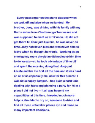 Every passenger on the plane clapped when
we took off and also when we landed. My
brother, Joey, was driving with his family with my
Dad’s ashes from Chattanooga Tennessee and
was supposed to meet us at 12 noon. He did not
get there till 8pm: just like him, he was never on
time. Joey had seven kids and was never able to
leave when he thought he would. Working as an
emergency room physician did not leave him time
to do karate—so he took advantage of time off
and spent the morning doing that. Joey put
karate and his life first all the time and it was hard
on all of us especially me, now for this funeral: I
was not a happy camper. I had such a hard time
dealing with facts and planning a party for 75 in a
place I did not live -- it all was beyond my
capabilities at this time. I needed much more
help: a shoulder to cry on, someone to drive and
find all these unfamiliar places etc and make so
many important decisions.
8
 