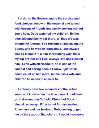 I ordered the flowers, made the service and
food choices, met with the organist and talked
with dozens of friends and family coming without
Joe’s help. Doug watched my children. By the
time Joe and family got there, all they did was
attend the funeral. I do remember Joe giving the
Eulogy and he was so loquacious. Joe always
was so likeable in a non-threatening way, he is
my big brother and I will always love and respect
him. Even with all his faults, he is one of the
kindest and caring people I know. I just wish I
could count on him more, but he has a wife and
children he needs to answer to.
I actually have few memories of the actual
service. I know when the time came, I could not
go in Assumption Catholic Church of Boca: I
almost ran away. If it was not for my cousins,
Rosemary and her husband Bob, coming to get
me on the steps of that church, I would have gone
9
 