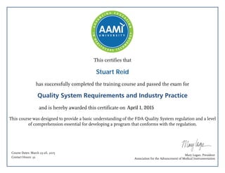 This certifies that
has successfully completed the training course and passed the exam for
Quality System Requirements and Industry Practice
and is hereby awarded this certificate on
This course was designed to provide a basic understanding of the FDA Quality System regulation and a level
of comprehension essential for developing a program that conforms with the regulation.
Mary Logan, President
Association for the Advancement of Medical Instrumentation
Course Dates: March 23-26, 2015
Contact Hours: 32
April 1, 2015
Stuart Reid
 