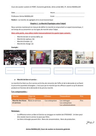 Cours de soutien scolaire LE PONT, Economie générale, 2éme année BAC, Pr. Amine NASRALLAH
Amine NASRALLAH, Cours de soutien en économie générale
Date…………………………………………………………….. Heure……………………………………………………………….
Professeur Amine NASRALLAH Ecole : …………………………………………………………….
Partie 1 : Le marché, les agrégats et le circuit économique
Chapitre 1 : Le Marché (Typologies selon l’objet)
Nous sommes maintenant en mesure de définir le marché en empruntant un aspect économique, il
est temps de se concentrer sur les types de marché selon l’objet.
Dans cette partie, nous allons traiter transversalement les quatre types suivants :
- Marché de bien et service (B/S). (a)
- Marché de capitaux. (b)
- Marché d’emploi. (c)
- Marché de change. (e)
Exemple :
a- Marché de bien et service :
Le marché d'un bien ou d'un service est le lieu de rencontre de l'offre et de la demande où se fixent
le prix et les quantités échangées ; c'est aussi par le marché que les offreurs savent ce qu'ils doivent
produire en fonction de la demande et du prix du marché.
Les composantes :
Marché Objet de
l'échange
Offreurs Demandeurs Prix
Marché des biens
et services
Biens et services - Les entreprises Les ménages
Les entreprises
Les administrations
Prix
Remarque :
- La différence entre un Bien et Service se conjugue en matière de STOCKAGE : Un bien peut
être stocké mais le service ne peut pas l’être.
- Les biens échangés peuvent être : Biens de consommation, Biens de production.
………………………………… …………………………………. …………………………………. …………………………….
 