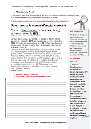 Cours de soutien scolaire LE PONT, Economie générale, 2éme année BAC, Pr. Amine NASRALLAH
Amine NASRALLAH, Cours de soutien en économie générale
b- Marché d’emploi (Travail) :
Le marché du travail, est le lieu théorique de rencontre de l'offre de travail (par la population active)
et de la demande de travail (par les entreprises publiques ou privées).
Et si nous creusons encore plus pour comprendre Mieux et concrétiser nos acquis ?
Ouverture sur le marché d’emploi marocain :
Maroc : légère baisse du taux de chômage
sur un an selon le HCP
Par Nasser Djama - Publié le 06 mai 2015, à 06h00
Le taux de chômage au Maroc est passé de 10,2% à 9,9%
au premier trimestre 2015 par rapport au premier trimestre
2014. L'économie marocaine a créé 27 000 postes d'emploi
durant cette période dont le tiers par le secteur industriel
artisanat compris.
L'économie marocaine a enregistré une légère baisse de son
taux de chômage au premier trimestre par rapport à celui
qu'elle a connu une année auparavant. En milieu urbain, il est
passé de 14,6% à 14,3% et en milieu rural de 5,1% à 4,7%.
La population active marocaine en chômage âgée de 15 ans et
plus est passée de 1,2 million à 1,16 millions de chômeurs
enregistrant une diminution de 34 000 chômeurs indique
le Haut-Commissariat au Plan (HCP)dans une note
d'information relative à la situation du marché du travail au
Maroc publiée ce mardi.
Travail à faire :
1- Expliquer les mots soulignés.
2- Commenter l’article annoncé par Mr. Nasser
Pour aller plus loin :
Son étude est faite sur le
plan théorique par
l'économie du travail* et,
sur un plan plus pratique
- sinon plus politique - à
l'échelon international,
par l'Organisation
internationale du
travail (OIT), organisation
spécialisée de l'ONU.
* L'économie
du travail :
Analyse le
fonctionnement
du marché du
travail défini comme le
lieu de rencontre
des travailleurs et
des employeurs.
Dans le cadre d'une
économie capitaliste,
les « offreurs » de
force de travail sont
les travailleurs et les
demandeurs sont
les employeurs.
L'économie du travail
cherche à analyser la
fixation des salaires,
le taux d'emploi et
le chômage, et permet
de déterminer les
meilleures politiques
de l'emploi à mettre
en place.
………………………………………………………………………………………………………………………………………
………………………………………………………………………………………………………………………………………
………………………………………………………………………………………………………………………………………
………………………………………………………………………………………………………………………………………
………………………………………………………………………………………………………………………………………
………………………………………………………………………………………………………………………………………
………………………………………………………………………………………………………………………………………
………………………………………………………………………………………………………………………………………
………………………………………………………………………………………………………………………………………
………………………………………………………………………………………………………………………………………
………………………………………………………………………………………………………………………………………
………………………………………………………………………………………………………………………………………
………………………………………………………………………………………………………………………………………
………………………………………………………………………………………………………………………………………
………………………………………………………………………………………………………………………………………
………………………………………………………………………………………………………………………………………
………………………………………………………………………………………………………………………………………
 