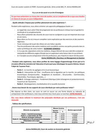 Cours de soutien scolaire LE PONT, Economie générale, 2éme année BAC, Pr. Amine NASRALLAH
Amine NASRALLAH, Cours de soutien en économie générale
Il y a un art de savoir et un Art d’enseigner
Ce que nous présentons au niveau des cours de soutien, est un complément de ce que vous étudiez
en classe et non pas un cours Indépendant.
. Quelle attitude s’impose pour profiter pleinement de cette expérience ?
Pendant cette expérience, nous allons entamer une approche pédagogique basée sur :
- Le rappel des cours selon l’état de progression de vos professeurs initiaux tout en gardant la
similitude et la complémentarité.
- Nous allons présenter des résumés de cours tout en soulignant ce qui est important de ce qui
en est moins.
- Nous allons au fur et à mesure compléter notre explication par des exercices et des examens
régionaux.
- Toute remarque de la part des élèves est une Valeur ajoutée.
- Tous les professeurs des autres matières sont considérés comme une partie prenante dans le
cadre synthétique de cette matière : ECONOMIE GENERALE.
- Il n’y a pas des séparations entre les matières, chaque élément de cours doit être analysé et
interprété de différents angles d’étude tout en explicitant cette liaison dans le cas échéant.
- Je n’accepte aucune comparaison entre les professeurs, peu importe la nature de discussion.
Amine NASRALLAH, Chercheur en Management et Gestion
. Pendant cette expérience, nous allons profiter de notre bagage d’apprentissage d’une part et le
circulaire officiel du ministère de l’éducation d’autre part pour développer les quatre thèmes, faisant
l’objet de l’examen final :
- Partie 1 : Le marché, les agrégats et le circuit économique
- Partie 2 : Intervention de l’Etat : Insuffisance de la régulation par le marché, Les politiques
économiques (Conjoncturelles : Budgétaire et monétaire ; Structurelles : Commerciales,
Industrielles, Touristiques, Agricoles,…)
- Partie 3 : Echanges extérieurs : Fondement théorique (Libre échangisme et protectionnisme),
l’ouverture de l’économie.
- Partie 4 : Développement, mondialisation et la nouvelle économie
. Avons-nous besoin de nos supports de cours distribués par notre professeur initial ?
Ma réponse va être claire, ces cours ne sont en aucun cas une forme directe ou indirecte de
comparaison inter-professeurs, mais nous sommes tous réunis pour un seul but, VOTRE REUSSITE.
Oui, vous devez collecter le maximum des polycopiés distribués par vos professeurs, c’est une
nécessité.
. Tableau des spécifications
 