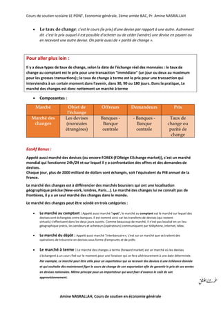 Cours de soutien scolaire LE PONT, Economie générale, 2éme année BAC, Pr. Amine NASRALLAH
Amine NASRALLAH, Cours de soutien en économie générale
 Le taux de change: c’est le cours (le prix) d'une devise par rapport à une autre. Autrement
dit c’est le prix auquel il est possible d'acheter ou de céder (vendre) une devise en payant ou
en recevant une autre devise. On parle aussi de « parité de change ».
Pour aller plus loin :
Il y a deux types de taux de change, selon la date de l'échange réel des monnaies : le taux de
change au comptant est le prix pour une transaction "immédiate" (un jour ou deux au maximum
pour les grosses transactions) ; le taux de change à terme est le prix pour une transaction qui
interviendra à un certain moment dans l'avenir, dans 30, 90 ou 180 jours. Dans la pratique, Le
marché des changes est donc nettement un marché à terme
 Composantes :
Marché Objet de
l'échange
Offreurs Demandeurs Prix
Marché des
changes
Les devises
(monnaies
étrangères)
Banques -
Banque
centrale
- Banques -
Banque
centrale
Taux de
change ou
parité de
change
EcoAf Bonus :
Appelé aussi marché des devises (ou encore FOREX (FOReign EXchange market)), c'est un marché
mondial qui fonctionne 24h/24 et sur lequel il y a confrontation des offres et des demandes de
devises.
Chaque jour, plus de 2000 milliard de dollars sont échangés, soit l'équivalent du PIB annuel de la
France.
Le marché des changes est à différencier des marchés boursiers qui ont une localisation
géographique précise (New-york, londres, Paris...). Le marché des changes lui ne connaît pas de
frontières, il y a un seul marché des changes dans le monde.
Le marché des changes peut être scindé en trois catégories :
 Le marché au comptant : Appelé aussi marché "spot", le marché au comptant est le marché sur lequel des
devises sont échangées entre banques. Il est nommé ainsi car les transferts de devises (qui restent
virtuels) s'effectuent dans les deux jours ouvrés. Comme beaucoup de marché, il n'est pas localisé en un lieu
géographique précis, les vendeurs et acheteurs (opérateurs) communiquent par téléphone, internet, télex.
 Le marché du dépôt : Appelé aussi marché "interbancaire», c'est sur ce marché que se traitent des
opérations de trésorerie en devises sous forme d'emprunts et de prêts
 Le marché à terme : Le marché des changes à terme (forward market) est un marché où les devises
s'échangent à un cours fixé sur le moment pour une livraison qui se fera ultérieurement à une date déterminée.
Par exemple, ce marché peut être utile pour un exportateur qui va recevoir des devises à une échéance donnée
et qui souhaite dès maintenant figer le cours de change de son exportation afin de garantir le prix de ses ventes
en devises nationales. Même principe pour un importateur qui veut fixer d'avance le coût de son
approvisionnement.
 