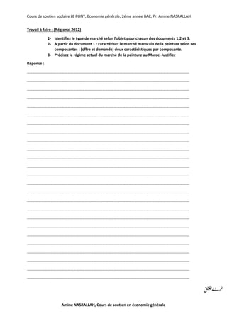 Cours de soutien scolaire LE PONT, Economie générale, 2éme année BAC, Pr. Amine NASRALLAH
Amine NASRALLAH, Cours de soutien en économie générale
Travail à faire : (Régional 2012)
1- Identifiez le type de marché selon l’objet pour chacun des documents 1,2 et 3.
2- A partir du document 1 : caractérisez le marché marocain de la peinture selon ses
composantes : (offre et demande) deux caractéristiques par composante.
3- Précisez le régime actuel du marché de la peinture au Maroc. Justifiez
Réponse :
……………………………………………………………………………………………………………………………………………………
……………………………………………………………………………………………………………………………………………………
……………………………………………………………………………………………………………………………………………………
……………………………………………………………………………………………………………………………………………………
……………………………………………………………………………………………………………………………………………………
……………………………………………………………………………………………………………………………………………………
……………………………………………………………………………………………………………………………………………………
……………………………………………………………………………………………………………………………………………………
……………………………………………………………………………………………………………………………………………………
……………………………………………………………………………………………………………………………………………………
……………………………………………………………………………………………………………………………………………………
……………………………………………………………………………………………………………………………………………………
……………………………………………………………………………………………………………………………………………………
……………………………………………………………………………………………………………………………………………………
……………………………………………………………………………………………………………………………………………………
……………………………………………………………………………………………………………………………………………………
……………………………………………………………………………………………………………………………………………………
……………………………………………………………………………………………………………………………………………………
……………………………………………………………………………………………………………………………………………………
……………………………………………………………………………………………………………………………………………………
……………………………………………………………………………………………………………………………………………………
……………………………………………………………………………………………………………………………………………………
……………………………………………………………………………………………………………………………………………………
……………………………………………………………………………………………………………………………………………………
……………………………………………………………………………………………………………………………………………………
 