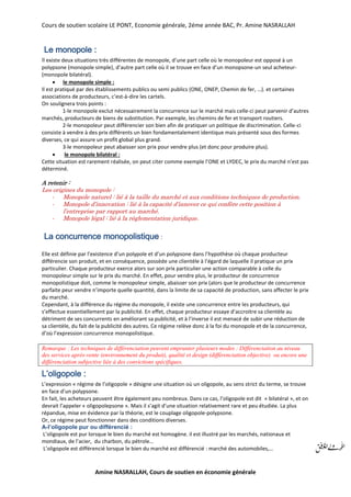 Cours de soutien scolaire LE PONT, Economie générale, 2éme année BAC, Pr. Amine NASRALLAH
Amine NASRALLAH, Cours de soutien en économie générale
Le monopole :
Il existe deux situations très différentes de monopole, d’une part celle où le monopoleur est opposé à un
polypsone (monopole simple), d’autre part celle où il se trouve en face d’un monopsone-un seul acheteur-
(monopole bilatéral).
 le monopole simple :
Il est pratiqué par des établissements publics ou semi publics (ONE, ONEP, Chemin de fer, …). et certaines
associations de producteurs, c’est-à-dire les cartels.
On soulignera trois points :
1-le monopole exclut nécessairement la concurrence sur le marché mais celle-ci peut parvenir d’autres
marchés, producteurs de biens de substitution. Par exemple, les chemins de fer et transport routiers.
2-le monopoleur peut différencier son bien afin de pratiquer un politique de discrimination. Celle-ci
consiste à vendre à des prix différents un bien fondamentalement identique mais présenté sous des formes
diverses, ce qui assure un profit global plus grand.
3-le monopoleur peut abaisser son prix pour vendre plus (et donc pour produire plus).
 le monopole bilatéral :
Cette situation est rarement réalisée, on peut citer comme exemple l’ONE et LYDEC, le prix du marché n’est pas
déterminé.
A retenir :
Les origines du monopole :
- Monopole naturel : lié à la taille du marché et aux conditions techniques de production.
- Monopole d’innovation : lié à la capacité d’innover ce qui confère cette position à
l’entreprise par rapport au marché.
- Monopole légal : lié à la règlementation juridique.
La concurrence monopolistique :
Elle est définie par l’existence d’un polypole et d’un polypsone dans l’hypothèse où chaque producteur
différencie son produit, et en conséquence, possède une clientèle à l’égard de laquelle il pratique un prix
particulier. Chaque producteur exerce alors sur son prix particulier une action comparable à celle du
monopoleur simple sur le prix du marché. En effet, pour vendre plus, le producteur de concurrence
monopolistique doit, comme le monopoleur simple, abaisser son prix (alors que le producteur de concurrence
parfaite peur vendre n’importe quelle quantité, dans la limite de sa capacité de production, sans affecter le prix
du marché.
Cependant, à la différence du régime du monopole, il existe une concurrence entre les producteurs, qui
s’effectue essentiellement par la publicité. En effet, chaque producteur essaye d’accroitre sa clientèle au
détriment de ses concurrents en améliorant sa publicité, et à l’inverse il est menacé de subir une réduction de
sa clientèle, du fait de la publicité des autres. Ce régime relève donc à la foi du monopole et de la concurrence,
d’où l’expression concurrence monopolistique.
Remarque : Les techniques de différenciation peuvent emprunter plusieurs modes : Différenciation au niveau
des services après-vente (environnement du produit), qualité et design (différenciation objective) ou encore une
différenciation subjective liée à des convictions spécifiques.
L’oligopole :
L’expression « régime de l’oligopole » désigne une situation où un oligopole, au sens strict du terme, se trouve
en face d’un polypsone.
En fait, les acheteurs peuvent être également peu nombreux. Dans ce cas, l’oligopole est dit « bilatéral », et on
devrait l’appeler « oligopolepsone ». Mais il s’agit d’une situation relativement rare et peu étudiée. La plus
répandue, mise en évidence par la théorie, est le couplage oligopole-polypsone.
Or, ce régime peut fonctionner dans des conditions diverses.
A-l’oligopole pur ou différencié :
L’oligopole est pur lorsque le bien du marché est homogène. il est illustré par les marchés, nationaux et
mondiaux, de l’acier, du charbon, du pétrole…
L’oligopole est différencié lorsque le bien du marché est différencié : marché des automobiles,…
 