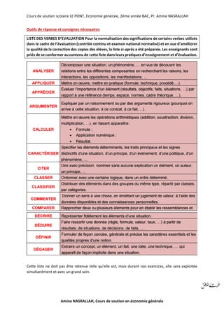 Cours de soutien scolaire LE PONT, Economie générale, 2éme année BAC, Pr. Amine NASRALLAH
Amine NASRALLAH, Cours de soutien en économie générale
Outils de réponse et consignes nécessaires
LISTE DES VERBES D’EVALUATION Pour la normalisation des significations de certains verbes utilisés
dans le cadre de l’évaluation (contrôle continu et examen national normalisé) et en vue d’améliorer
la qualité de la correction des copies des élèves, la liste ci-après a été préparée. Les enseignants sont
priés de se conformer au contenu de cette liste dans leurs pratiques d’enseignement et d’évaluation.
Cette liste ne doit pas être retenue telle qu’elle est, mais durant nos exercices, elle sera exploitée
simultanément et avec un grand soin.
 