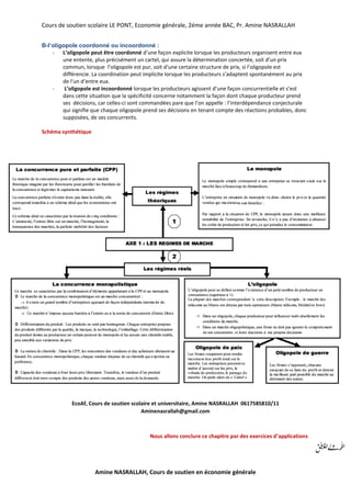 Cours de soutien scolaire LE PONT, Economie générale, 2éme année BAC, Pr. Amine NASRALLAH
Amine NASRALLAH, Cours de soutien en économie générale
B-l’oligopole coordonné ou incoordonné :
- L’oligopole peut être coordonné d’une façon explicite lorsque les producteurs organisent entre eux
une entente, plus précisément un cartel, qui assure la détermination concertée, soit d’un prix
commun, lorsque l’oligopole est pur, soit d’une certaine structure de prix, si l’oligopole est
différencie. La coordination peut implicite lorsque les producteurs s’adaptent spontanément au prix
de l’un d’entre eux.
- L’oligopole est incoordonné lorsque les producteurs agissent d’une façon concurrentielle et s’est
dans cette situation que la spécificité concerne notamment la façon dont chaque producteur prend
ses décisions, car celles-ci sont commandées pare que l’on appelle : l’interdépendance conjecturale
qui signifie que chaque oligopole prend ses décisions en tenant compte des réactions probables, donc
supposées, de ses concurrents.
Schéma synthétique
EcoAf, Cours de soutien scolaire et universitaire, Amine NASRALLAH 0617585810/11
Aminenasrallah@gmail.com
Nous allons conclure ce chapitre par des exercices d’applications
 