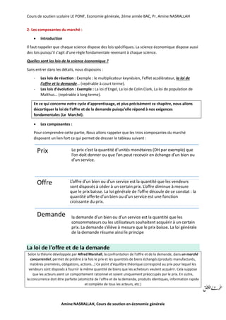 Cours de soutien scolaire LE PONT, Economie générale, 2éme année BAC, Pr. Amine NASRALLAH
Amine NASRALLAH, Cours de soutien en économie générale
2- Les composantes du marché :
 Introduction
Il faut rappeler que chaque science dispose des lois spécifiques. La science économique dispose aussi
des lois puisqu’il s’agit d’une règle fondamentale revenant à chaque science.
Quelles sont les lois de la science économique ?
Sans entrer dans les détails, nous disposons :
- Les lois de réaction : Exemple : le multiplicateur keynésien, l’effet accélérateur, la loi de
l’offre et la demande… (repérable à court terme).
- Les lois d’évolution : Exemple : La loi d’Engel, La loi de Colin Clark, La loi de population de
Malthus… (repérable à long terme).
En ce qui concerne notre cycle d’apprentissage, et plus précisément ce chapitre, nous allons
décortiquer la loi de l’offre et de la demande puisqu’elle répond à nos exigences
fondamentales (Le Marché).
 Les composantes :
Pour comprendre cette partie, Nous allons rappeler que les trois composantes du marché
disposent un lien fort ce qui permet de dresser le tableau suivant :
La loi de l'offre et de la demande
Selon la théorie développée par Alfred Marshall, la confrontation de l'offre et de la demande, dans un marché
concurrentiel, permet de prédire à la fois le prix et les quantités de biens échangés (produits manufacturés,
matières premières, obligations, actions...) Ce point d'équilibre théorique correspond au prix pour lequel les
vendeurs sont disposés à fournir la même quantité de biens que les acheteurs veulent acquérir. Cela suppose
que les acteurs aient un comportement rationnel et soient uniquement préoccupés par le prix. En outre,
la concurrence doit être parfaite (atomicité de l'offre et de la demande, produits identiques, information rapide
et complète de tous les acteurs, etc.)
Prix Le prix c’est la quantité d’unités monétaires (DH par exemple) que
l’on doit donner ou que l’on peut recevoir en échange d’un bien ou
d’un service.
Offre L’offre d’un bien ou d’un service est la quantité que les vendeurs
sont disposés à céder à un certain prix. L’offre diminue à mesure
que le prix baisse. La loi générale de l’offre découle de ce constat : la
quantité offerte d’un bien ou d’un service est une fonction
croissante du prix.
la demande d’un bien ou d’un service est la quantité que les
consommateurs ou les utilisateurs souhaitent acquérir à un certain
prix. La demande s’élève à mesure que le prix baisse. La loi générale
de la demande résume ainsi le principe
Demande
 