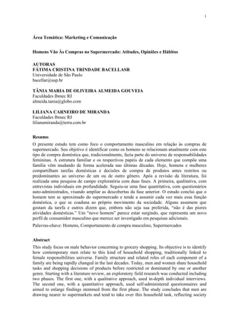 1
Área Temática: Marketing e Comunicação
Homens Vão Às Compras no Supermercado: Atitudes, Opiniões e Hábitos
AUTORAS
FÁTIMA CRISTINA TRINDADE BACELLASR
Universidade de São Paulo
bacellar@usp.br
TÂNIA MARIA DE OLIVEIRA ALMEIDA GOUVEIA
Faculdades Ibmec RJ
almeida.tania@globo.com
LILIANA CARNEIRO DE MIRANDA
Faculdades Ibmec RJ
lilianamiranda@terra.com.br
Resumo
O presente estudo tem como foco o comportamento masculino em relação às compras de
supermercado. Seu objetivo é identificar como os homens se relacionam atualmente com este
tipo de compra doméstica que, tradicionalmente, fazia parte do universo de responsabilidades
femininas. A estrutura familiar e os respectivos papéis de cada elemento que compõe uma
família vêm mudando de forma acelerada nas últimas décadas. Hoje, homens e mulheres
compartilham tarefas domésticas e decisões de compra de produtos antes restritos ou
predominantes ao universo de um ou de outro gênero. Após a revisão da literatura, foi
realizada uma pesquisa de campo exploratória com duas fases. A primeira, qualitativa, com
entrevistas individuais em profundidade. Seguiu-se uma fase quantitativa, com questionários
auto-administrados, visando ampliar as descobertas da fase anterior. O estudo conclui que o
homem tem se aproximado do supermercado e tende a assumir cada vez mais essa função
doméstica, o que se coaduna ao próprio movimento da sociedade. Alguns assumem que
gostam da tarefa e outros dizem que, embora não seja sua preferida, “não é das piores
atividades domésticas.” Um “novo homem” parece estar surgindo, que representa um novo
perfil de consumidor masculino que merece ser investigado em pesquisas adicionais.
Palavras-chave: Homens, Comportamento de compra masculino, Supermercados
Abstract
This study focus on male behavior concerning to grocery shopping. Its objective is to identify
how contemporary men relate to this kind of household shopping, traditionally linked to
female responsibilities universe. Family structure and related roles of each component of a
family are being rapidly changed in the last decades. Today, men and women share household
tasks and shopping decisions of products before restricted or dominated by one or another
genre. Starting with a literature review, an exploratory field research was conducted including
two phases. The first one, with a qualitative approach, used in-depth individual interviews.
The second one, with a quantitative approach, used self-administered questionnaires and
aimed to enlarge findings stemmed from the first phase. The study concludes that men are
drawing nearer to supermarkets and tend to take over this household task, reflecting society
 