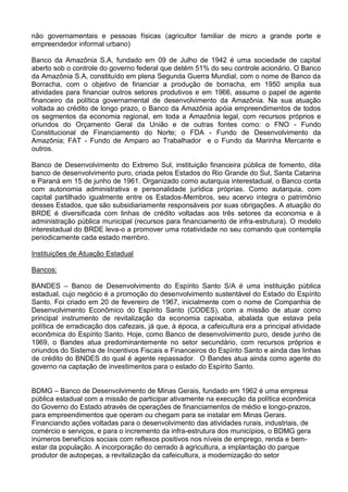 não governamentais e pessoas físicas (agricultor familiar de micro a grande porte e
empreendedor informal urbano)
Banco da Amazônia S.A, fundado em 09 de Julho de 1942 é uma sociedade de capital
aberto sob o controle do governo federal que detém 51% do seu controle acionário. O Banco
da Amazônia S.A, constituído em plena Segunda Guerra Mundial, com o nome de Banco da
Borracha, com o objetivo de financiar a produção de borracha, em 1950 amplia sua
atividades para financiar outros setores produtivos e em 1966, assume o papel de agente
financeiro da política governamental de desenvolvimento da Amazônia. Na sua atuação
voltada ao crédito de longo prazo, o Banco da Amazônia apóia empreendimentos de todos
os segmentos da economia regional, em toda a Amazônia legal, com recursos próprios e
oriundos do Orçamento Geral da União e de outras fontes como: o FNO - Fundo
Constitucional de Financiamento do Norte; o FDA - Fundo de Desenvolvimento da
Amazônia; FAT - Fundo de Amparo ao Trabalhador e o Fundo da Marinha Mercante e
outros.
Banco de Desenvolvimento do Extremo Sul, instituição financeira pública de fomento, dita
banco de desenvolvimento puro, criada pelos Estados do Rio Grande do Sul, Santa Catarina
e Paraná em 15 de junho de 1961. Organizado como autarquia interestadual, o Banco conta
com autonomia administrativa e personalidade jurídica próprias. Como autarquia, com
capital partilhado igualmente entre os Estados-Membros, seu acervo integra o patrimônio
desses Estados, que são subsidiariamente responsáveis por suas obrigações. A atuação do
BRDE é diversificada com linhas de crédito voltadas aos três setores da economia e à
administração pública municipal (recursos para financiamento de infra-estrutura). O modelo
interestadual do BRDE leva-o a promover uma rotatividade no seu comando que contempla
periodicamente cada estado membro.
Instituições de Atuação Estadual
Bancos:
BANDES – Banco de Desenvolvimento do Espírito Santo S/A é uma instituição pública
estadual, cujo negócio é a promoção do desenvolvimento sustentável do Estado do Espírito
Santo. Foi criado em 20 de fevereiro de 1967, inicialmente com o nome de Companhia de
Desenvolvimento Econômico do Espírito Santo (CODES), com a missão de atuar como
principal instrumento de revitalização da economia capixaba, abalada que estava pela
política de erradicação dos cafezais, já que, à época, a cafeicultura era a principal atividade
econômica do Espírito Santo. Hoje, como Banco de desenvolvimento puro, desde junho de
1969, o Bandes atua predominantemente no setor secundário, com recursos próprios e
oriundos do Sistema de Incentivos Fiscais e Financeiros do Espírito Santo e ainda das linhas
de crédito do BNDES do qual é agente repassador. O Bandes atua ainda como agente do
governo na captação de investimentos para o estado do Espírito Santo.
BDMG – Banco de Desenvolvimento de Minas Gerais, fundado em 1962 é uma empresa
pública estadual com a missão de participar ativamente na execução da política econômica
do Governo do Estado através de operações de financiamentos de médio e longo-prazos,
para empreendimentos que operam ou chegam para se instalar em Minas Gerais.
Financiando ações voltadas para o desenvolvimento das atividades rurais, industriais, de
comércio e serviços, e para o incremento da infra-estrutura dos municípios, o BDMG gera
inúmeros benefícios sociais com reflexos positivos nos níveis de emprego, renda e bem-
estar da população. A incorporação do cerrado à agricultura, a implantação do parque
produtor de autopeças, a revitalização da cafeicultura, a modernização do setor
 