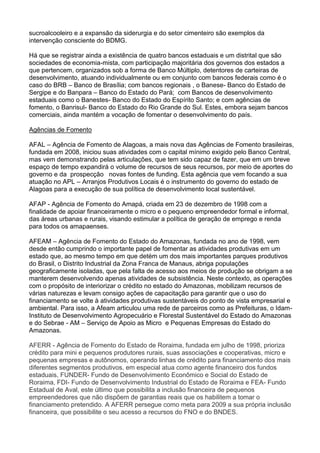 sucroalcooleiro e a expansão da siderurgia e do setor cimenteiro são exemplos da
intervenção consciente do BDMG.
Há que se registrar ainda a existência de quatro bancos estaduais e um distrital que são
sociedades de economia-mista, com participação majoritária dos governos dos estados a
que pertencem, organizados sob a forma de Banco Múltiplo, detentores de carteiras de
desenvolvimento, atuando individualmente ou em conjunto com bancos federais como é o
caso do BRB – Banco de Brasília; com bancos regionais , o Banese- Banco do Estado de
Sergipe e do Banpara – Banco do Estado do Pará; com Bancos de desenvolvimento
estaduais como o Banestes- Banco do Estado do Espírito Santo; e com agências de
fomento, o Banrisul- Banco do Estado do Rio Grande do Sul. Estes, embora sejam bancos
comerciais, ainda mantém a vocação de fomentar o desenvolvimento do país.
Agências de Fomento
AFAL – Agência de Fomento de Alagoas, a mais nova das Agências de Fomento brasileiras,
fundada em 2008, iniciou suas atividades com o capital mínimo exigido pelo Banco Central,
mas vem demonstrando pelas articulações, que tem sido capaz de fazer, que em um breve
espaço de tempo expandirá o volume de recursos de seus recursos, por meio de aportes do
governo e da prospecção novas fontes de funding. Esta agência que vem focando a sua
atuação no APL – Arranjos Produtivos Locais é o instrumento do governo do estado de
Alagoas para a execução de sua política de desenvolvimento local sustentável.
AFAP - Agência de Fomento do Amapá, criada em 23 de dezembro de 1998 com a
finalidade de apoiar financeiramente o micro e o pequeno empreendedor formal e informal,
das áreas urbanas e rurais, visando estimular a política de geração de emprego e renda
para todos os amapaenses.
AFEAM – Agência de Fomento do Estado do Amazonas, fundada no ano de 1998, vem
desde então cumprindo o importante papel de fomentar as atividades produtivas em um
estado que, ao mesmo tempo em que detém um dos mais importantes parques produtivos
do Brasil, o Distrito Industrial da Zona Franca de Manaus, abriga populações
geograficamente isoladas, que pela falta de acesso aos meios de produção se obrigam a se
manterem desenvolvendo apenas atividades de subsistência. Neste contexto, as operações
com o propósito de interiorizar o crédito no estado do Amazonas, mobilizam recursos de
várias naturezas e levam consigo ações de capacitação para garantir que o uso do
financiamento se volte à atividades produtivas sustentáveis do ponto de vista empresarial e
ambiental. Para isso, a Afeam articulou uma rede de parceiros como as Prefeituras, o Idam-
Instituto de Desenvolvimento Agropecuário e Florestal Sustentável do Estado do Amazonas
e do Sebrae - AM – Serviço de Apoio as Micro e Pequenas Empresas do Estado do
Amazonas.
AFERR - Agência de Fomento do Estado de Roraima, fundada em julho de 1998, prioriza
crédito para mini e pequenos produtores rurais, suas associações e cooperativas, micro e
pequenas empresas e autônomos, operando linhas de crédito para financiamento dos mais
diferentes segmentos produtivos, em especial atua como agente financeiro dos fundos
estaduais, FUNDER- Fundo de Desenvolvimento Econômico e Social do Estado de
Roraima, FDI- Fundo de Desenvolvimento Industrial do Estado de Roraima e FEA- Fundo
Estadual de Aval, este último que possibilita a inclusão financeira de pequenos
empreendedores que não dispõem de garantias reais que os habilitem a tomar o
financiamento pretendido. A AFERR persegue como meta para 2009 a sua própria inclusão
financeira, que possibilite o seu acesso a recursos do FNO e do BNDES.
 