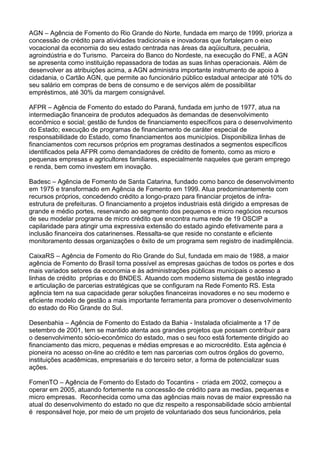 AGN – Agência de Fomento do Rio Grande do Norte, fundada em março de 1999, prioriza a
concessão de crédito para atividades tradicionais e inovadoras que fortaleçam o eixo
vocacional da economia do seu estado centrada nas áreas da aqüicultura, pecuária,
agroindústria e do Turismo. Parceira do Banco do Nordeste, na execução do FNE, a AGN
se apresenta como instituição repassadora de todas as suas linhas operacionais. Além de
desenvolver as atribuições acima, a AGN administra importante instrumento de apoio à
cidadania, o Cartão AGN, que permite ao funcionário público estadual antecipar até 10% do
seu salário em compras de bens de consumo e de serviços além de possibilitar
empréstimos, até 30% da margem consignável.
AFPR – Agência de Fomento do estado do Paraná, fundada em junho de 1977, atua na
intermediação financeira de produtos adequados às demandas de desenvolvimento
econômico e social; gestão de fundos de financiamento específicos para o desenvolvimento
do Estado; execução de programas de financiamento de caráter especial de
responsabilidade do Estado, como financiamentos aos municípios. Disponibiliza linhas de
financiamentos com recursos próprios em programas destinados a segmentos específicos
identificados pela AFPR como demandadores de crédito de fomento, como as micro e
pequenas empresas e agricultores familiares, especialmente naqueles que geram emprego
e renda, bem como investem em inovação.
Badesc – Agência de Fomento de Santa Catarina, fundado como banco de desenvolvimento
em 1975 e transformado em Agência de Fomento em 1999. Atua predominantemente com
recursos próprios, concedendo crédito a longo-prazo para financiar projetos de infra-
estrutura de prefeituras. O financiamento a projetos industriais está dirigido a empresas de
grande e médio portes, reservando ao segmento dos pequenos e micro negócios recursos
de seu modelar programa de micro crédito que encontra numa rede de 19 OSCIP a
capilaridade para atingir uma expressiva extensão do estado agindo efetivamente para a
inclusão financeira dos catarinenses. Ressalta-se que reside no constante e eficiente
monitoramento dessas organizações o êxito de um programa sem registro de inadimplência.
CaixaRS – Agência de Fomento do Rio Grande do Sul, fundada em maio de 1988, a maior
agência de Fomento do Brasil torna possível as empresas gaúchas de todos os portes e dos
mais variados setores da economia e às administrações públicas municipais o acesso a
linhas de crédito próprias e do BNDES. Atuando com moderno sistema de gestão integrado
e articulação de parcerias estratégicas que se configuram na Rede Fomento RS. Esta
agência tem na sua capacidade gerar soluções financeiras inovadores e no seu moderno e
eficiente modelo de gestão a mais importante ferramenta para promover o desenvolvimento
do estado do Rio Grande do Sul.
Desenbahia – Agência de Fomento do Estado da Bahia - Instalada oficialmente a 17 de
setembro de 2001, tem se mantido atenta aos grandes projetos que possam contribuir para
o desenvolvimento sócio-econômico do estado, mas o seu foco está fortemente dirigido ao
financiamento das micro, pequenas e médias empresas e ao microcrédito. Esta agência é
pioneira no acesso on-line ao crédito e tem nas parcerias com outros órgãos do governo,
instituições acadêmicas, empresariais e do terceiro setor, a forma de potencializar suas
ações.
FomenTO – Agência de Fomento do Estado do Tocantins - criada em 2002, começou a
operar em 2005, atuando fortemente na concessão de crédito para as medias, pequenas e
micro empresas. Reconhecida como uma das agências mais novas de maior expressão na
atual do desenvolvimento do estado no que diz respeito a responsabilidade sócio ambiental
é responsável hoje, por meio de um projeto de voluntariado dos seus funcionários, pela
 