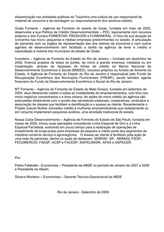 disseminação nas entidades públicas do Tocantins uma cultura de uso responsável de
material de consumo e da reciclagem ou reaproveitamento dos resíduos sólidos.
Goiás Fomento – Agência de Fomento do estado de Goiás, fundada em maio de 2002,
desenvolve a sua Política de Crédito Desenvolvimentista – PDC, basicamente com recursos
próprios e dos Fundos FOMENTAR, PRODUZIR e FUNMINERAL. O foco de sua atuação se
concentra nas micro, pequenas e médias empresas predominantes no estado. A articulação
de parcerias com os órgãos de representação das dos setores da economia e com outros
agentes de desenvolvimento tem facilitado a tarefa da agência de levar e crédito e
capacitação à maioria dos municípios do estado de Goiás.
Investerio – Agência de Fomento do Estado do Rio de Janeiro – fundada em dezembro de
2002, financia projetos de todos os portes, da micro à grande empresa, instalada ou em
implantação, através de repasses de linhas de crédito do Banco Nacional de
Desenvolvimento Econômico e Social (BNDES), recursos próprios ou fundos de fomento do
Estado. A Agência de Fomento do Estado do Rio de Janeiro é responsável pelo Fundo de
Recuperação Econômica dos Municípios Fluminenses (FREMF), sendo também agente
financeiro do Fundo de Desenvolvimento Econômico e Social do Rio de Janeiro.
MT Fomento – Agência de Fomento do Estado do Mato Grosso, fundada em setembro de
2004, atua oferecendo crédito a todas as modalidades de empreendimentos, com foco nos
micro negócios concentrados n a área urbana. As ações de micro crédito da agência são
executadas diretamente com o auxílio das secretarias estaduais, cooperativas, sindicatos e
associação de classes que facilitam a identificação e o acesso ao cliente. Recentemente o
Projeto Casulo Mulher concedeu crédito à mulheres empreendedoras que isoladamente ou
em conjunto implantaram pequenos aviários, uma atividade tradicional do estado.
Nossa Caixa Desenvolvimento – Agência de Fomento do Estado de São Paulo, fundada em
março de 2009, iniciou suas operações concedendo Linha Especial de Giro e a Linha
Especial Parcelada, evoluindo em pouco tempo para a realização de operações de
investimento de longo-prazo para empresas de pequeno e médio porte dos segmentos de
indústria comercio serviço e agronegócios. O acesso ao cliente é facilitado pela ação de
uma rede de parcerias, dentre os quais de destacam: SEBRAE -SP, ABIMAQ, FIESP,
FECOMERCIO, FAESP, ACSP e FACESP, SINTELMARK, APAS e ASPACER.
Por:
Pedro Falabella - Economista – Presidente da ABDE no período de Janeiro de 2007 a 2009
e Presidente da Afeam.
Silvana Monteiro – Economista – Gerente Técnico-Operacional da ABDE
Rio de Janeiro - Setembro de 2009
 