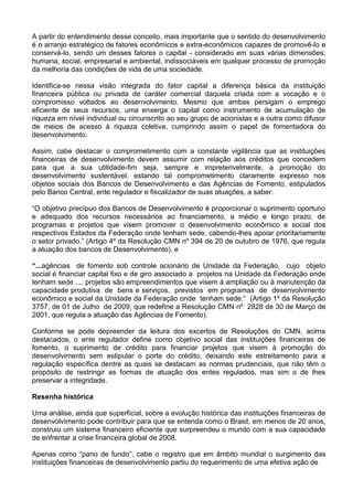A partir do entendimento desse conceito, mais importante que o sentido do desenvolvimento
é o arranjo estratégico de fatores econômicos e extra-econômicos capazes de promovê-lo e
conservá-lo, sendo um desses fatores o capital - considerado em suas várias dimensões:
humana, social, empresarial e ambiental, indissociáveis em qualquer processo de promoção
da melhoria das condições de vida de uma sociedade.
Identifica-se nessa visão integrada do fator capital a diferença básica da instituição
financeira pública ou privada de caráter comercial daquela criada com a vocação e o
compromisso voltados ao desenvolvimento. Mesmo que ambas persigam o emprego
eficiente de seus recursos, uma enxerga o capital como instrumento de acumulação de
riqueza em nível individual ou circunscrito ao seu grupo de acionistas e a outra como difusor
de meios de acesso à riqueza coletiva, cumprindo assim o papel de fomentadora do
desenvolvimento.
Assim, cabe destacar o comprometimento com a constante vigilância que as instituições
financeiras de desenvolvimento devem assumir com relação aos créditos que concedem
para que a sua utilidade-fim seja, sempre e impreterivelmente, a promoção do
desenvolvimento sustentável, estando tal comprometimento claramente expresso nos
objetos sociais dos Bancos de Desenvolvimento e das Agências de Fomento, estipulados
pelo Banco Central, ente regulador e fiscalizador de suas atuações, a saber:
“O objetivo precípuo dos Bancos de Desenvolvimento é proporcionar o suprimento oportuno
e adequado dos recursos necessários ao financiamento, a médio e longo prazo, de
programas e projetos que visem promover o desenvolvimento econômico e social dos
respectivos Estados da Federação onde tenham sede, cabendo-lhes apoiar prioritariamente
o setor privado.” (Artigo 4º da Resolução CMN nº 394 de 20 de outubro de 1976, que regula
a atuação dos bancos de Desenvolvimento), e
“...agências de fomento sob controle acionário de Unidade da Federação, cujo objeto
social é financiar capital fixo e de giro associado a projetos na Unidade da Federação onde
tenham sede .... projetos são empreendimentos que visem à ampliação ou à manutenção da
capacidade produtiva de bens e serviços, previstos em programas de desenvolvimento
econômico e social da Unidade da Federação onde tenham sede.” (Artigo 1º da Resolução
3757, de 01 de Julho de 2009, que redefine a Resolução CMN nº 2828 de 30 de Março de
2001, que regula a atuação das Agências de Fomento).
Conforme se pode depreender da leitura dos excertos de Resoluções do CMN, acima
destacados, o ente regulador define como objetivo social das instituições financeiras de
fomento, o suprimento de crédito para financiar projetos que visem à promoção do
desenvolvimento sem estipular o porte do crédito, deixando este estreitamento para a
regulação específica dentre as quais se destacam as normas prudenciais, que não têm o
propósito de restringir as formas de atuação dos entes regulados, mas sim o de lhes
preservar a integridade.
Resenha histórica
Uma análise, ainda que superficial, sobre a evolução histórica das instituições financeiras de
desenvolvimento pode contribuir para que se entenda como o Brasil, em menos de 20 anos,
construiu um sistema financeiro eficiente que surpreendeu o mundo com a sua capacidade
de enfrentar a crise financeira global de 2008.
Apenas como “pano de fundo”, cabe o registro que em âmbito mundial o surgimento das
instituições financeiras de desenvolvimento partiu do requerimento de uma efetiva ação de
 