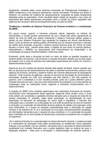 Atualmente, norteada pelas novas diretrizes emanadas do Planejamento Estratégico, a
ABDE reorganizou a sua estrutura operacional, criando Comissões Temáticas que levam à
Diretoria, na condição de instância de assessoramento, propostas de ações amplamente
debatidas entre os associados. Como resultado deste modelo de atuação o seu corpo de
associados têm obtido expressivas conquistas como a revisão do marco regulatório das
Agências de Fomento e Bancos de Desenvolvimento, em julho de 2009.
Tendências e desafios do Sistema Financeiro de Fomento brasileiro e a contribuição
da ABDE.
Em pouco tempo, quando o momento presente estiver registrado na História da
Humanidade, o mundo tomará conhecimento de que o Brasil não sofreu agudamente os
efeitos da crise de 2008 que abalou fortemente o Sistema Financeiro global, graças à
solidez de seu Sistema Financeiro cuja regulação foi elogiada em fóruns internacionais.
Disso, muito se deverá ao sistema público de fomento que se manteve provendo o mercado
de crédito para produção, enquanto o sistema privado buscava atuar em nichos de maior
liquidez e menor risco. Haverá antes deste, o registro de que foram os bancos públicos,
especialmente o BNDES, os responsáveis pelo financiamento da implantação e da
consolidação do parque industrial brasileiro, trinta anos antes.
Entretanto, ainda resta a conquista de êxito no maior de todos os desafios impostos ao
sistema público de fomento, o de promover a inclusão financeira, desafio que só será capaz
de superar com a união de esforços das instituições responsáveis por manter em marcha o
desenvolvimento do país.
Espera-se que em meados da próxima década cada estado do Brasil, mesmo aqueles que
têm os seus bancos de desenvolvimento em pleno e eficiente funcionamento, possua a sua
Agência de Fomento, tornando o Sistema Público de Fomento efetivamente de abrangência
nacional. Este conjunto de agências, usando os recursos da tecnologia da comunicação e
informação, atuando em rede com entidades das três esferas e dos três poderes do
governo, com a sociedade e a com iniciativa privada, pode ser o passo definitivo para a
inclusão financeira do país, mas isso cobra alinhamento de propósitos e um forte espírito de
cooperação entre as instituições locais, regionais e nacionais comprometidas com o
desenvolvimento.
A atuação da ABDE como entidade aglutinadora das instituições financeiras de fomento,
reconhecida como representante deste segmento, desponta neste cenário como o lócus
onde podem ser concebidas e gestadas diversas soluções para a atuação do conjunto de
dessas instituições. É, portanto, papel desta associação: a) representação de seus
associados na demanda de adequação do marco legal e regulatório à natureza das
instituições que a compõem; b) a articulação de uma rede de parcerias em prol do incentivo
à produção; c) a promoção de intercâmbio de boas práticas de gestão e de operação, entre
seus associados; d) a busca de soluções compartilhadas para a otimização do capital
humano e de sistemas de TI; e) a construção de uma base, permanentemente atualizada,
de informações relevantes para o conjunto de seus membros; e, f) a promoção de estudos
para a definição de um bom padrão de Governança Corporativa compatível com a exigência
do segmento;
Se o sistema financeiro é a vascularização do desenvolvimento nacional, o arcabouço legal
é o reservatório de anticorpos onde estão armazenadas as resistências contra quaisquer
ataques a sua sanidade. Faz-se, portanto, necessário para a conquista do desenvolvimento
sustentável com inclusão financeira, que o poder legislativo faça um esforço de rever a
legislação brasileira - base para a concepção e implementação de políticas públicas -
 