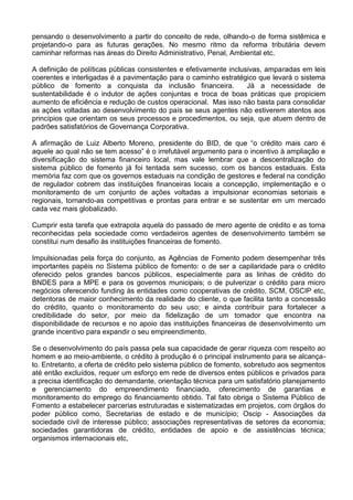 pensando o desenvolvimento a partir do conceito de rede, olhando-o de forma sistêmica e
projetando-o para as futuras gerações. No mesmo ritmo da reforma tributária devem
caminhar reformas nas áreas do Direito Administrativo, Penal, Ambiental etc.
A definição de políticas públicas consistentes e efetivamente inclusivas, amparadas em leis
coerentes e interligadas é a pavimentação para o caminho estratégico que levará o sistema
público de fomento a conquista da inclusão financeira. Já a necessidade de
sustentabilidade é o indutor de ações conjuntas e troca de boas práticas que propiciem
aumento de eficiência e redução de custos operacional. Mas isso não basta para consolidar
as ações voltadas ao desenvolvimento do país se seus agentes não estiverem atentos aos
princípios que orientam os seus processos e procedimentos, ou seja, que atuem dentro de
padrões satisfatórios de Governança Corporativa.
A afirmação de Luiz Alberto Moreno, presidente do BID, de que “o crédito mais caro é
aquele ao qual não se tem acesso” é o irrefutável argumento para o incentivo à ampliação e
diversificação do sistema financeiro local, mas vale lembrar que a descentralização do
sistema público de fomento já foi tentada sem sucesso, com os bancos estaduais. Esta
memória faz com que os governos estaduais na condição de gestores e federal na condição
de regulador cobrem das instituições financeiras locais a concepção, implementação e o
monitoramento de um conjunto de ações voltadas a impulsionar economias setoriais e
regionais, tornando-as competitivas e prontas para entrar e se sustentar em um mercado
cada vez mais globalizado.
Cumprir esta tarefa que extrapola aquela do passado de mero agente de crédito e as torna
reconhecidas pela sociedade como verdadeiros agentes de desenvolvimento também se
constitui num desafio às instituições financeiras de fomento.
Impulsionadas pela força do conjunto, as Agências de Fomento podem desempenhar três
importantes papéis no Sistema público de fomento: o de ser a capilaridade para o crédito
oferecido pelos grandes bancos públicos, especialmente para as linhas de crédito do
BNDES para a MPE e para os governos municipais; o de pulverizar o crédito para micro
negócios oferecendo funding às entidades como cooperativas de crédito, SCM, OSCIP etc,
detentoras de maior conhecimento da realidade do cliente, o que facilita tanto a concessão
do crédito, quanto o monitoramento do seu uso; e ainda contribuir para fortalecer a
credibilidade do setor, por meio da fidelização de um tomador que encontra na
disponibilidade de recursos e no apoio das instituições financeiras de desenvolvimento um
grande incentivo para expandir o seu empreendimento.
Se o desenvolvimento do país passa pela sua capacidade de gerar riqueza com respeito ao
homem e ao meio-ambiente, o crédito à produção é o principal instrumento para se alcança-
lo. Entretanto, a oferta de crédito pelo sistema público de fomento, sobretudo aos segmentos
até então excluídos, requer um esforço em rede de diversos entes públicos e privados para
a precisa identificação do demandante, orientação técnica para um satisfatório planejamento
e gerenciamento do empreendimento financiado, oferecimento de garantias e
monitoramento do emprego do financiamento obtido. Tal fato obriga o Sistema Público de
Fomento a estabelecer parcerias estruturadas e sistematizadas em projetos, com órgãos do
poder público como, Secretarias de estado e de município; Oscip - Associações da
sociedade civil de interesse público; associações representativas de setores da economia;
sociedades garantidoras de crédito, entidades de apoio e de assistências técnica;
organismos internacionais etc,
 