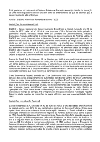 Está, portanto, imposto ao atual Sistema Público de Fomento (Anexo) o desafio da formação
de uma rede de parceiros que se una em torno do entendimento de que as palavras paz e
desenvolvimento são sinônimos.
Anexo - Sistema Público de Fomento Brasileiro - 2009
Instituições de atuação nacional:
BNDES - Banco Nacional de Desenvolvimento Econômico e Social, fundado em 20 de
Junho de 1952, pela Lei nº 1.628 é uma empresa pública federal de direito privado e
patrimônio próprio. Vinculada desde 1999, ao Ministério de Desenvolvimento, Indústria,
Comércio e Turismo este banco é o maior banco de desenvolvimento da América Latina. O
BNDES tem como único acionista o Governo Federal, sendo seu principal instrumento na
execução de políticas de investimento, provendo financiamento de longo prazo - de forma
direta ou por meio de suas subsidiárias integrais - a projetos que contribuam para o
desenvolvimento econômico e social do país, contribuindo para elevar a competitividade da
sua economia e a qualidade de vida da sua população. As principais áreas de atuação do
BNDES são: inovação P, D & I e produção; infra-estrutura; capacidade produtiva; bens de
capital; micro, pequenas e médias empresas; inserção internacional; desenvolvimento
urbano e regional; e, desenvolvimento social e meio-ambiente.
Banco do Brasil S.A, fundado em 12 de Outubro de 1808 é uma sociedade de economia
mista, com participação majoritária da União, em 70% das ações. Em que pese se tratar de
um banco público de atuação comercial, o compromisso com o desenvolvimento do país
está em seu gene, tendo cumprido um importante papel na economia do país como emissor
nacional de moeda até a criação do Banco Central do Brasil. Destaca-se ainda por ser a
instituição financeira que mais incentiva o agronegócio no Brasil.
Caixa Econômica Federal, fundada em 12 de Janeiro de 1861, como empresa pública com
serviços bancários, excepcionalmente autorizados pelo Banco Central do Brasil. Ostentando
o título de maior banco público da América Latina, a Caixa Econômica Federal atua como
banco comercial, sem, no entanto, afastar-se do objetivo social para o qual foi criada, qual
seja, o de incentivar a poupança privada, tendo recentemente sido responsável através de
seu programa “conta simplificada” pela maior inclusão bancária do país. Dentre as
operações da Caixa destacam-se a centralização da administração do FGTS (Fundo de
Garantia por Tempo de serviço), PIS (Programa de Integração Social) e Habitação Popular.
Cabendo ainda registrar as operações de jogos lotéricos, sob sua responsabilidade desde
1962.
Instituições com atuação Regional
Banco do Nordeste S.A, fundado em 19 de Julho de 1952, é uma sociedade anônima mista
de capital aberto, com 90% do seu capital sob o controle do Governo Federal. Criado para
apoiar financeiramente o desenvolvimento da região Nordeste do Brasil, o BNB é a maior
instituição financeira de desenvolvimento regional da América Latina e atua como o gestor
do FNE, Fundo Constitucional de Financiamento do Nordeste. Com forte atuação na área de
micro finanças, o BNB é responsável pelo maior Programa de Microcrédito da América do
Sul e o segundo maior da América Latina, o CrediAmigo, por meio do qual, já emprestou
mais de R$ 3,5 bilhões a microempreendedores. O BNB também opera o Programa de
Desenvolvimento ao Turismo, o Prodetur/NE, criado para estruturar o turismo na região com
recursos da ordem de R$ 800 milhões. O BNB atua concedendo financiamento a instituições
públicas; pessoas jurídicas privadas de grande, médio, pequeno e micro portes; entidades
 