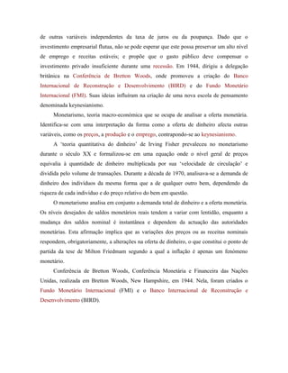 de outras variáveis independentes da taxa de juros ou da poupança. Dado que o
investimento empresarial flutua, não se pode esperar que este possa preservar um alto nível
de emprego e receitas estáveis; e propõe que o gasto público deve compensar o
investimento privado insuficiente durante uma recessão. Em 1944, dirigiu a delegação
britânica na Conferência de Bretton Woods, onde promoveu a criação do Banco
Internacional de Reconstrução e Desenvolvimento (BIRD) e do Fundo Monetário
Internacional (FMI). Suas ideias influíram na criação de uma nova escola de pensamento
denominada keynesianismo.
Monetarismo, teoria macro-económica que se ocupa de analisar a oferta monetária.
Identifica-se com uma interpretação da forma como a oferta de dinheiro afecta outras
variáveis, como os preços, a produção e o emprego, contrapondo-se ao keynesianismo.
A ‘teoria quantitativa do dinheiro’ de Irving Fisher prevaleceu no monetarismo
durante o século XX e formalizou-se em uma equação onde o nível geral de preços
equivalia à quantidade de dinheiro multiplicada por sua ‘velocidade de circulação’ e
dividida pelo volume de transações. Durante a década de 1970, analisava-se a demanda de
dinheiro dos indivíduos da mesma forma que a de qualquer outro bem, dependendo da
riqueza de cada indivíduo e do preço relativo do bem em questão.
O monetarismo analisa em conjunto a demanda total de dinheiro e a oferta monetária.
Os níveis desejados de saldos monetários reais tendem a variar com lentidão, enquanto a
mudança dos saldos nominal é instantânea e dependem da actuação das autoridades
monetárias. Esta afirmação implica que as variações dos preços ou as receitas nominais
respondem, obrigatoriamente, a alterações na oferta de dinheiro, o que constitui o ponto de
partida da tese de Milton Friedmam segundo a qual a inflação é apenas um fenómeno
monetário.
Conferência de Bretton Woods, Conferência Monetária e Financeira das Nações
Unidas, realizada em Bretton Woods, New Hampshire, em 1944. Nela, foram criados o
Fundo Monetário Internacional (FMI) e o Banco Internacional de Reconstrução e
Desenvolvimento (BIRD).

 