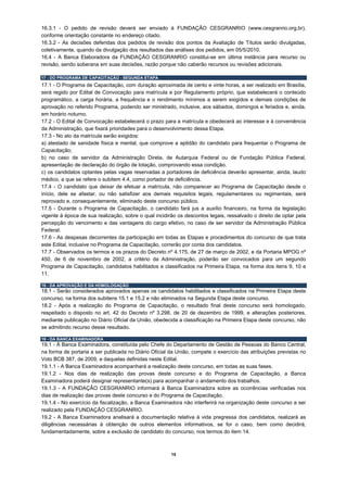 16.3.1 - O pedido de revisão deverá ser enviado à FUNDAÇÃO CESGRANRIO (www.cesgranrio.org.br),
conforme orientação constante no endereço citado.
16.3.2 - As decisões deferidas dos pedidos de revisão dos pontos da Avaliação de Títulos serão divulgadas,
coletivamente, quando da divulgação dos resultados das análises dos pedidos, em 05/5/2010.
16.4 - A Banca Elaboradora da FUNDAÇÃO CESGRANRIO constitui-se em última instância para recurso ou
revisão, sendo soberana em suas decisões, razão porque não caberão recursos ou revisões adicionais.

17 - DO PROGRAMA DE CAPACITAÇÃO - SEGUNDA ETAPA
17.1 - O Programa de Capacitação, com duração aproximada de cento e vinte horas, a ser realizado em Brasília,
será regido por Edital de Convocação para matrícula e por Regulamento próprio, que estabelecerá o conteúdo
programático, a carga horária, a frequência e o rendimento mínimos a serem exigidos e demais condições de
aprovação no referido Programa, podendo ser ministrado, inclusive, aos sábados, domingos e feriados e, ainda,
em horário noturno.
17.2 - O Edital de Convocação estabelecerá o prazo para a matrícula e obedecerá ao interesse e à conveniência
da Administração, que fixará prioridades para o desenvolvimento dessa Etapa.
17.3 - No ato da matrícula serão exigidos:
a) atestado de sanidade física e mental, que comprove a aptidão do candidato para frequentar o Programa de
Capacitação;
b) no caso de servidor da Administração Direta, de Autarquia Federal ou de Fundação Pública Federal,
apresentação de declaração do órgão de lotação, comprovando essa condição.
c) os candidatos optantes pelas vagas reservadas a portadores de deficiência deverão apresentar, ainda, laudo
médico, a que se refere o subitem 4.4, como portador de deficiência.
17.4 - O candidato que deixar de efetuar a matrícula, não comparecer ao Programa de Capacitação desde o
início, dele se afastar, ou não satisfizer aos demais requisitos legais, regulamentares ou regimentais, será
reprovado e, consequentemente, eliminado deste concurso público.
17.5 - Durante o Programa de Capacitação, o candidato fará jus a auxílio financeiro, na forma da legislação
vigente à época de sua realização, sobre o qual incidirão os descontos legais, ressalvado o direito de optar pela
percepção do vencimento e das vantagens do cargo efetivo, no caso de ser servidor da Administração Pública
Federal.
17.6 - As despesas decorrentes da participação em todas as Etapas e procedimentos do concurso de que trata
este Edital, inclusive no Programa de Capacitação, correrão por conta dos candidatos.
17.7 - Observados os termos e os prazos do Decreto nº 4.175, de 27 de março de 2002, e da Portaria MPOG nº
450, de 6 de novembro de 2002, a critério da Administração, poderão ser convocados para um segundo
Programa de Capacitação, candidatos habilitados e classificados na Primeira Etapa, na forma dos itens 9, 10 e
11.

18 - DA APROVAÇÃO E DA HOMOLOGAÇÃO
18.1 - Serão considerados aprovados apenas os candidatos habilitados e classificados na Primeira Etapa deste
concurso, na forma dos subitens 15.1 e 15.2 e não eliminados na Segunda Etapa deste concurso.
18.2 - Após a realização do Programa de Capacitação, o resultado final deste concurso será homologado,
respeitado o disposto no art. 42 do Decreto nº 3.298, de 20 de dezembro de 1999, e alterações posteriores,
mediante publicação no Diário Oficial da União, obedecida a classificação na Primeira Etapa deste concurso, não
se admitindo recurso desse resultado.

19 - DA BANCA EXAMINADORA
19.1 - À Banca Examinadora, constituída pelo Chefe do Departamento de Gestão de Pessoas do Banco Central,
na forma de portaria a ser publicada no Diário Oficial da União, compete o exercício das atribuições previstas no
Voto BCB 387, de 2009, e daquelas definidas neste Edital.
19.1.1 - A Banca Examinadora acompanhará a realização deste concurso, em todas as suas fases.
19.1.2 - Nos dias de realização das provas deste concurso e do Programa de Capacitação, a Banca
Examinadora poderá designar representante(s) para acompanhar o andamento dos trabalhos.
19.1.3 - A FUNDAÇÃO CESGRANRIO informará à Banca Examinadora sobre as ocorrências verificadas nos
dias de realização das provas deste concurso e do Programa de Capacitação.
19.1.4 - No exercício da fiscalização, a Banca Examinadora não interferirá na organização deste concurso a ser
realizado pela FUNDAÇÃO CESGRANRIO.
19.2 - A Banca Examinadora analisará a documentação relativa à vida pregressa dos candidatos, realizará as
diligências necessárias à obtenção de outros elementos informativos, se for o caso, bem como decidirá,
fundamentadamente, sobre a exclusão de candidato do concurso, nos termos do item 14.



                                                       15
 