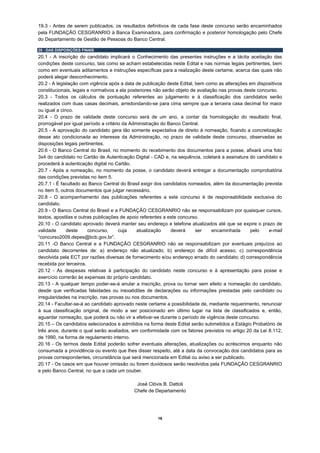 19.3 - Antes de serem publicados, os resultados definitivos de cada fase deste concurso serão encaminhados
pela FUNDAÇÃO CESGRANRIO à Banca Examinadora, para confirmação e posterior homologação pelo Chefe
do Departamento de Gestão de Pessoas do Banco Central.

20 - DAS DISPOSIÇÕES FINAIS
20.1 - A inscrição do candidato implicará o Conhecimento das presentes instruções e a tácita aceitação das
condições deste concurso, tais como se acham estabelecidas neste Edital e nas normas legais pertinentes, bem
como em eventuais aditamentos e instruções específicas para a realização deste certame, acerca das quais não
poderá alegar desconhecimento.
20.2 - A legislação com vigência após a data de publicação deste Edital, bem como as alterações em dispositivos
constitucionais, legais e normativos a ela posteriores não serão objeto de avaliação nas provas deste concurso.
20.3 - Todos os cálculos de pontuação referentes ao julgamento e à classificação dos candidatos serão
realizados com duas casas decimais, arredondando-se para cima sempre que a terceira casa decimal for maior
ou igual a cinco.
20.4 - O prazo de validade deste concurso será de um ano, a contar da homologação do resultado final,
prorrogável por igual período a critério da Administração do Banco Central.
20.5 - A aprovação do candidato gera tão somente expectativa de direito à nomeação, ficando a concretização
desse ato condicionada ao interesse da Administração, no prazo de validade deste concurso, observadas as
disposições legais pertinentes.
20.6 - O Banco Central do Brasil, no momento do recebimento dos documentos para a posse, afixará uma foto
3x4 do candidato no Cartão de Autenticação Digital - CAD e, na sequência, coletará a assinatura do candidato e
procederá à autenticação digital no Cartão.
20.7 - Após a nomeação, no momento da posse, o candidato deverá entregar a documentação comprobatória
das condições previstas no item 5.
20.7.1 - É facultado ao Banco Central do Brasil exigir dos candidatos nomeados, além da documentação prevista
no item 5, outros documentos que julgar necessário.
20.8 - O acompanhamento das publicações referentes a este concurso é de responsabilidade exclusiva do
candidato.
20.9 - O Banco Central do Brasil e a FUNDAÇÃO CESGRANRIO não se responsabilizam por quaisquer cursos,
textos, apostilas e outras publicações de apoio referentes a este concurso.
20.10 - O candidato aprovado deverá manter seu endereço e telefone atualizados até que se expire o prazo de
validade      deste     concurso,      cuja    atualização     deverá     ser     encaminhada     pelo     e-mail
“concurso2009.depes@bcb.gov.br”.
20.11 -O Banco Central e a FUNDAÇÃO CESGRANRIO não se responsabilizam por eventuais prejuízos ao
candidato decorrentes de: a) endereço não atualizado; b) endereço de difícil acesso; c) correspondência
devolvida pela ECT por razões diversas de fornecimento e/ou endereço errado do candidato; d) correspondência
recebida por terceiros.
20.12 - As despesas relativas à participação do candidato neste concurso e à apresentação para posse e
exercício correrão às expensas do próprio candidato.
20.13 - A qualquer tempo poder-se-á anular a inscrição, prova ou tornar sem efeito a nomeação do candidato,
desde que verificadas falsidades ou inexatidões de declarações ou informações prestadas pelo candidato ou
irregularidades na inscrição, nas provas ou nos documentos.
20.14 - Facultar-se-á ao candidato aprovado neste certame a possibilidade de, mediante requerimento, renunciar
à sua classificação original, de modo a ser posicionado em último lugar na lista de classificados e, então,
aguardar nomeação, que poderá ou não vir a efetivar-se durante o período de vigência deste concurso.
20.15 – Os candidatos selecionados e admitidos na forma deste Edital serão submetidos a Estágio Probatório de
três anos, durante o qual serão avaliados, em conformidade com os fatores previstos no artigo 20 da Lei 8.112,
de 1990, na forma de regulamento interno.
20.16 - Os termos deste Edital poderão sofrer eventuais alterações, atualizações ou acréscimos enquanto não
consumada a providência ou evento que lhes disser respeito, até a data da convocação dos candidatos para as
provas correspondentes, circunstância que será mencionada em Edital ou aviso a ser publicado.
20.17 - Os casos em que houver omissão ou forem duvidosos serão resolvidos pela FUNDAÇÃO CESGRANRIO
e pelo Banco Central, no que a cada um couber.

                                             José Clóvis B. Dattoli
                                            Chefe de Departamento




                                                       16
 